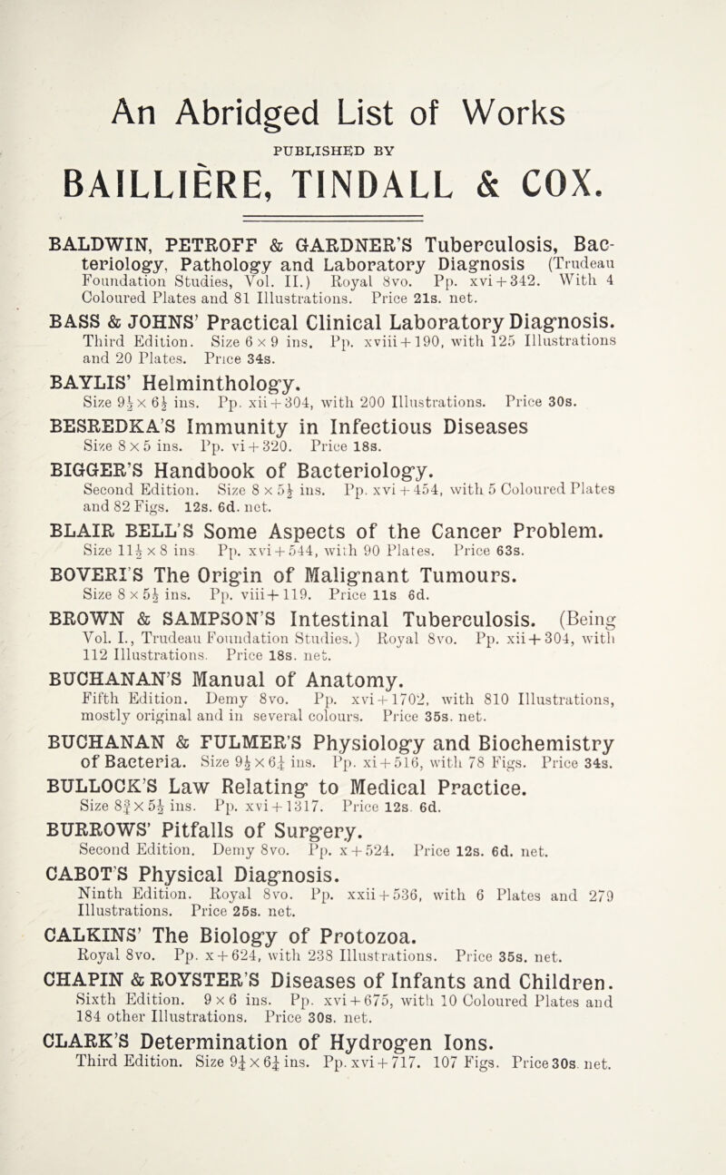 An Abridged List of Works published BY BAILLIERE, TINDALL & COX. BALDWIN, PETROFF & GARDNER’S Tuberculosis, Bac¬ teriology, Pathology and Laboratory Diagnosis (Trudeau Foundation Studies, Vol. II.) Royal 8vo. Pp. xvi+ 342. With 4 Coloured Plates and 81 Illustrations. Price 21s. net. BASS & JOHNS’ Practical Clinical Laboratory Diagnosis. Third Edition. Size 6 x 9 ins. Pp. xviii + 190, with 125 Illustrations and 20 Plates. Price 34s. BAYLIS’ Helminthology. Size 9^x 6| ins. Pp. xii + 304, with 200 Illustrations. Price 30s. BESREDKA’S Immunity in Infectious Diseases Size 8x5 ins. Pp. vi + 320. Price 18s. BIGGER’S Handbook of Bacteriology. Second Edition. Size 8x5^- ins. Pp. xvi + 454, with 5 Coloured Plates and 82 Figs. 12s. 6d. net. BLAIR BELL’S Some Aspects of the Cancer Problem. Size 11^x8 ins Pp. xvi + 544, with 90 Plates. Price 63s. BOVERI S The Origin of Malignant Tumours. Size 8 x 5| ins. Pp. viii+ 119. Price 11s 6d. BROWN & SAMPSON S Intestinal Tuberculosis. (Being Vol. I., Trudeau Foundation Studies.) Royal 8vo. Pp. xii+304, with 112 Illustrations. Price 18s. net. BUCHANAN’S Manual of Anatomy. Fifth Edition. Demy 8vo. Pp. xvi+ 1702, with 810 Illustrations, mostly original and in several colours. Price 35s. net. BUCHANAN & FULMER’S Physiology and Biochemistry of Bacteria. Size 9|x6^ ins. Pp. xi + 516, with 78 Figs. Price 34s. BULLOCK’S Law Relating to P/Iedical Practice. Size 8f X 5J ins. rp. xvi+1317. Price 12s. 6d. BURROWS’ Pitfalls of Surg-ery. Second Edition. Demy 8vo. Pp. x + 524. Price 12s. 6d. net. CABOT'S Physical Diagnosis. Ninth Edition. Royal 8vo. Pp. xxii + 536, with 6 Plates and 270 Illustrations. Price 25s. net. CALKINS’ The Biology of Protozoa. Royal 8vo. Pp. x + 624, with 238 Illustrations. Price 35s. net. CHAPIN & ROYSTER’S Diseases of Infants and Children. Sixth Edition. 9x6 ins. Pp. xvi+ 675, with 10 Coloured Plates and 184 other Illustrations. Price 30s. net. CLARK’S Determination of Hydrog’en Ions. Third Edition. Size 9£ x 6J ins. Pp.xvi + 717. 107 Figs. Price30s.net.