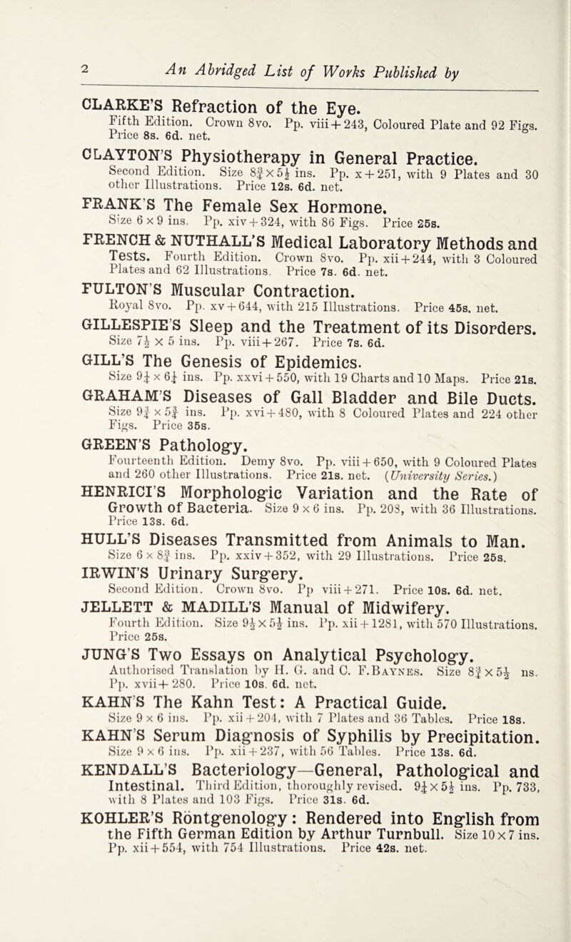 An Abridged List of Works Published by CLARKE’S Refraction of the Eye. Fifth Edition. Crown 8vo. Pp. viii+243, Coloured Plate and 92 Figs. Price 8s. 6d. net. CLAYTON’S Physiotherapy in General Practice. Second Edition. Size 8fx5| ins. Pp. x + 251, with 9 Plates and 30 other Illustrations. Price 12s. 6d. net. FRANK’S The Female Sex Hormone. Size 6x9 ins, Pp. xiv + 324, with 86 Figs. Price 25s. FRENCH & NUTHALL’S Medical Laboratory Methods and Tests. Fourth Edition. Crown 8vo. Pp. xii+ 244, with 3 Coloured Plates and 62 Illustrations. Price 7s. 6d. net. FULTON’S Muscular Contraction. Royal 8vo. Pp. xv + 644, with 215 Illustrations. Price 45s. net. GILLESPIE S Sleep and the Treatment of its Disorders. Size 7\ X 5 ins. Pp. viii + 267. Price 7s. 6d. GILL’S The Genesis of Epidemics. Size 9 J x 6f ins. Pp. xxvi + 550, with 19 Charts and 10 Maps. Price 21s. GRAHAM’S Diseases of Gall Bladder and Bile Ducts. Size 9f x 5J ins. Pp. xvi + 480, with 8 Coloured Plates and 224 other Figs. Price 35s. GREEN’S Pathology. Fourteenth Edition. Demy 8vo. Pp. viii + 650, with 9 Coloured Plates and 260 other Illustrations. Price 21s. net. (University Series.) HENRICI’S Morphologic Variation and the Rate of Growth Of Bacteria. Size 9x6 ins. Pp. 203, writh 36 Illustrations. Price 13s. 6d. HULL’S Diseases Transmitted from Animals to Man. Size 6 x 8| ins. Pp. xxiv + 352, with 29 Illustrations. Price 25s, IRWIN’S Urinary Surgery. Second Edition. Crown 8vo. Pp viii + 271. Price 10s. 6d. net. JELLETT & MADILL’S Manual of Midwifery. Fourth Edition. Size 9^ X 5J ins. Pp. xii +1281, with 570 Illustrations. Price 25s. JUNG’S Two Essays on Analytical Psychology. Authorised Translation by H. G. and C. F. Baynes. Size 8J X 5J ns. Pp. xvii+ 280. Price 10s. 6d. net. KAHN’S The Kahn Test: A Practical Guide. Size 9x6 ins. Pp. xii + 204, with 7 Plates and 36 Tables. Price 18s. KAHN’S Serum Diagnosis of Syphilis by Precipitation. Size 9x6 ins. Pp. xii+ 237, with 56 Tables. Price 13s. 6d. KENDALL’S Bacteriology—General, Pathological and Intestinal. Third Edition, thoroughly revised. 9|x5|ins. Pp. 733, with 8 Plates and 103 Figs. Price 31s. 6d. KOHLER’S Rontgenology: Rendered into English from the Fifth German Edition by Arthur Turnbull. Size 10x7 ins. Pp. xii+ 554, with 754 Illustrations. Price 42s. net.