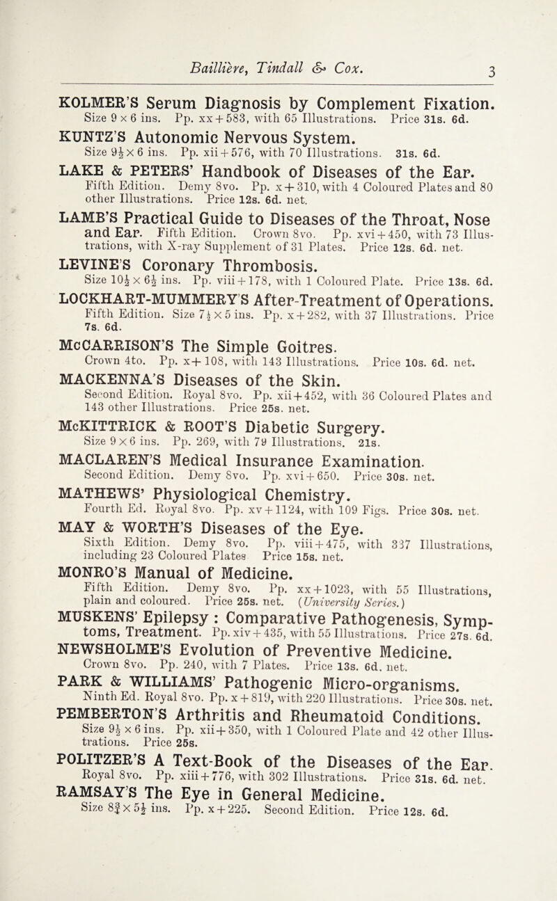 Bailliere, Tindall Cox. KOLMER’S Serum Diagnosis by Complement Fixation. Size 9x6 ins. Pp. xx + 583, with 65 Illustrations. Price 31s. 6d. KUNTZ’S Autonomic Nervous System. Size 9jx6 ins. Pp. xii + 576, with 70 Illustrations. 31s. 6d. LAKE & PETERS’ Handbook of Diseases of the Ear. Fifth Edition. Demy 8vo. Pp. x+310, with 4 Coloured Plates and 80 other Illustrations. Price 12s. 6d. net. LAMB’S Practical Guide to Diseases of the Throat, Nose and Ear. Fifth Edition. Crown 8vo. Pp. xvi + 450, with 73 Illus¬ trations, with X-ray Supplement of 31 Plates. Price 12s. 6d. net. LEVINE S Coronary Thrombosis. Size 10^x 6J ins. Pp. viii + 178, with 1 Coloured Plate. Price 13s. 6d. LOCKHART-MUMMERY S After-Treatment of Operations. Fifth Edition. Size 71 X 5 ins. Pp. x + 282, with 37 Illustrations. Price 7s. 6d. Me GARRISON’S The Simple Goitres. Crown 4to. Pp. x-f- 108, with 143 Illustrations. Price 10s. 6d. net. MACKENNA’S Diseases of the Skin. Second Edition. Royal 8vo. Pp. xii + 452, with 36 Coloured Plates and 143 other Illustrations. Price 25s. net. McKITTRlCK & ROOT’S Diabetic Surgery. Size 9x6 ins. Pp. 269, with 79 Illustrations. 21s. MACLAREN’S Medical Insurance Examination. Second Edition. Demy 8vo. Pp. xvi + 650. Price 30s. net. MATHEWS’ Physiological Chemistry. Fourth Ed. Royal 8vo. Pp. xv + 1124, with 109 Figs. Price 30s. net. MAY & WORTH’S Diseases of the Eye. Sixth Edition. Demy 8vo. Pp. viii + 475, with 337 Illustrations, including 23 Coloured Plates Price 15s. net. MONRO’S Manual of Medicine. Fifth Edition. Demy 8vo. Pp. xx + 1023, with 55 Illustrations, plain and coloured. Price 25s. net. (University Series.) MUSKENS’ Epilepsy : Comparative Pathogenesis, Symp¬ toms, Treatment. Pp.xivH-435, with 55 Illustrations. Price 27s. 6d. NEWSHOLME’S Evolution of Preventive Medicine. Crown 8vo. Pp. 240, with 7 Plates. Price 13s. 6d. net. PARK & WILLIAMS’ Pathogenic Micro-organisms. Ninth Ed. Royal 8vo. Pp. x +819, with 220 Illustrations. Price30s.net. PEMBERTON’S Arthritis and Rheumatoid Conditions. Size x 6 ins. Pp. xii+350, with 1 Coloured Plate and 42 other Illus- trations. Price 25s. POLITZER’S A Text-Book of the Diseases of the Ear. Royal 8vo. Pp. xiii-f 776, with 302 Illustrations. Price 31s. 6d. net. RAMSAYS The Eye in General Medicine. Size 8| x 5 J ins. Pp. x + 225. Second Edition. Price 12s. 6d.