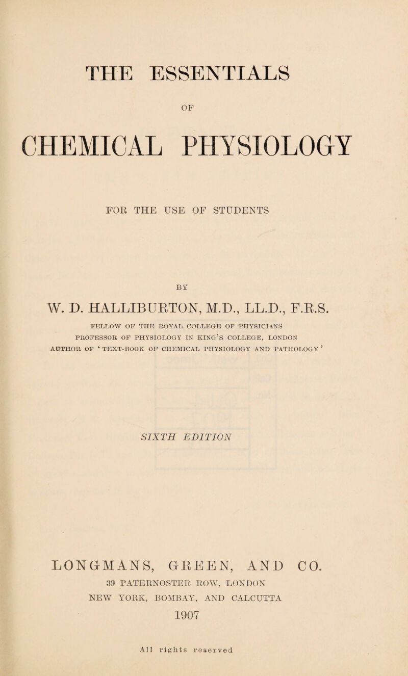 THE ESSENTIALS OF CHEMICAL PHYSIOLOGY FOR THE USE OF STUDENTS BY W. D. HALLIBURTON, M.D., LL.D., F.R.S. FELLOW OF THE ROYAL COLLEGE OF PHYSICIANS PROFESSOR OF PHYSIOLOGY IN KING’S COLLEGE, LONDON AUTHOR OF ‘ TEXT-BOOK OF CHEMICAL PHYSIOLOGY AND PATHOLOGY ’ SIXTH EDITION LONGMANS, GREEN, AND CO. 39 PATERNOSTER ROW, LONDON NEW YORK, BOMBAY, AND CALCUTTA 1907 All rights reserved