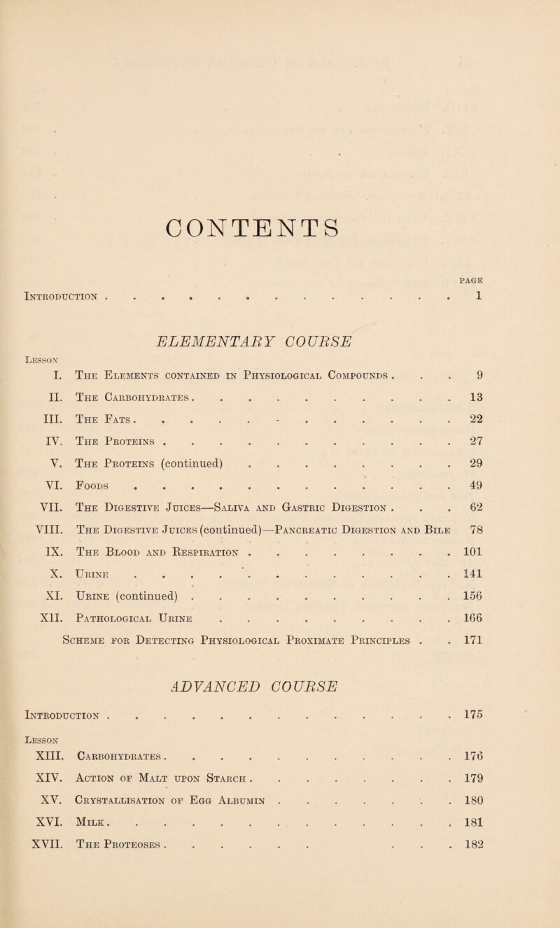 CONTENTS PAGE Introduction ............. 1 ELEMENTARY COURSE Lesson I. The Elements contained in Physiological Compounds ... 9 II. The Carbohydrates.. . . .18 III. The Fats.-.22 IV. The Proteins.27 V. 'The Proteins (continued).29 VI. Foods.49 VII. The Digestive Juices—Saliva and Gastric Digestion ... 62 VIII. The Digestive Juices (continued)—Pancreatic Digestion and Bile 78 IX. The Blood and Respiration ........ 101 X. Urine ..141 o XI. Urine (continued) .......... 156 XII. Pathological Urine . ..166 Scheme eor Detecting Physiological Proximate Principles . . 171 ADVANCED COURSE Introduction.175 Lesson XIII. Carbohydrates. 176 XIV. Action of Malt upon Starch ........ 179 XV. Crystallisation of Egg Albumin ....... 180 XVI. Milk.181 XVII. The Proteoses. ... 182