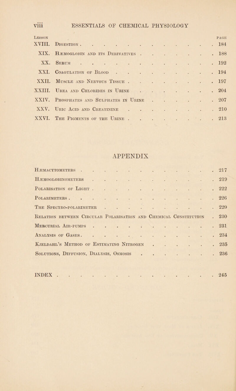 Vlll ESSENTIALS OF CHEMICAL PHYSIOLOGY Lesson page XVIII. Digestion ............ 184 XIX. Haemoglobin and its Derivatives ....... 188 XX. Serum. 192 XXI. Coagulation of Blood. 194 XXII. Muscle and Nervous Tissue ........ 197 XXIII. Urea and Chlorides in Urine.204 XXIV. Phosphates and Sulphates in Urine ...... 207 XXV. Uric Acid and Creatinine. 210 XXVI. The Pigments of the Urine ........ 213 APPENDIX Hemacytometers.,217 ILemoglobinometers . . . . . . . . . . .219 Polarisation of Light ........... 222 POLARIMETERS ............. 226 The Spectro-polarimeter . . . . . . . . . . 229 Delation between Circular Polarisation and Chemical Constitution . 230 Mercurial Air-pumps ........... 231 Analysis of Gases. 234 Kjeldahl’s Method of Estimating Nitrogen ...... 235 Solutions, Diffusion, Dialysis, Osmosis.236 INDEX . 245