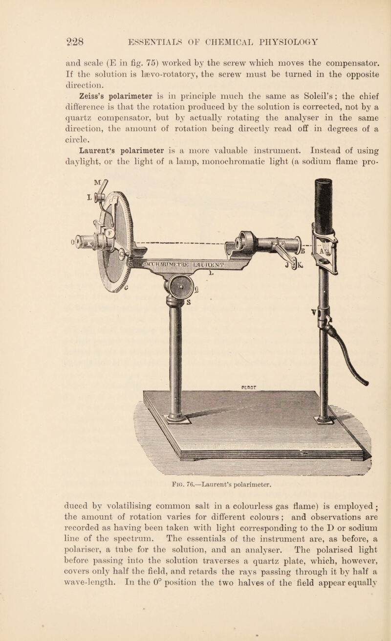 and scale (E in fig. 75) worked by the screw which moves the compensator. If the solution is lsevo-rotatory, the screw must be turned in the opposite direction. Zeiss’s polarimeter is in principle much the same as Soleil’s ; the chief difference is that the rotation produced by the solution is corrected, not by a quartz compensator, but by actually rotating the analyser in the same direction, the amount of rotation being directly read off in degrees of a circle. Laurent’s polarimeter is a more valuable instrument. Instead of using daylight, or the light of a lamp, monochromatic light (a sodium flame pro- Fig. 76.—Laurent’s polarimeter. duced by volatilising common salt in a colourless gas flame) is employed ; the amount of rotation varies for different colours ; and observations are recorded as having been taken with light corresponding to the I) or sodium line of the spectrum. The essentials of the instrument are, as before, a polariser, a tube for the solution, and an analyser. The polarised light before passing into the solution traverses a quartz plate, which, however, covers only half the field, and retards the rays passing through it by half a wave-length. In the 0° position the two halves of the field appear equally