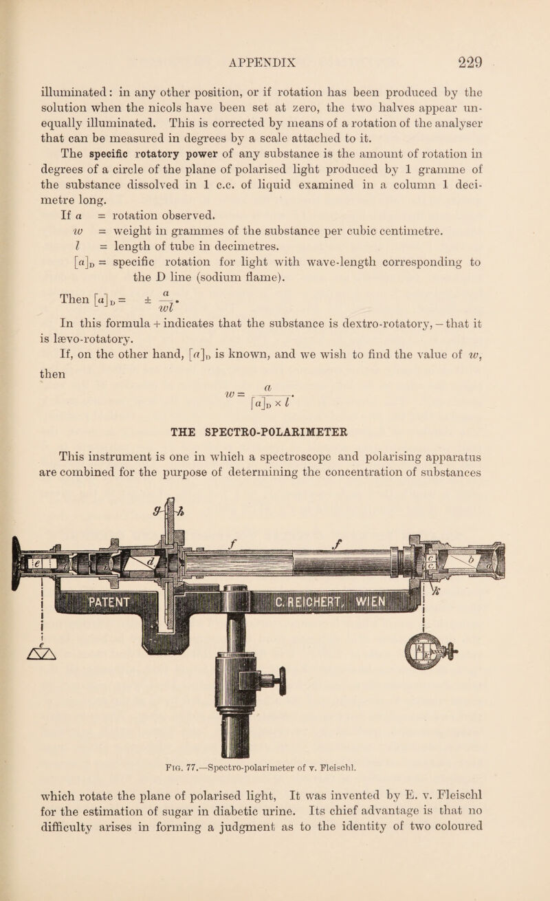 illuminated: in any other position, or if rotation has been produced by the solution when the nicols have been set at zero, the two halves appear un¬ equally illuminated. This is corrected by means of a rotation of the analyser that can be measured in degrees by a scale attached to it. The specific rotatory power of any substance is the amount of rotation in degrees of a circle of the plane of polarised light produced by 1 gramme of the substance dissolved in 1 c.c. of liquid examined in a column 1 deci¬ metre long. If a = rotation observed. iv - weight in grammes of the substance per cubic centimetre. I = length of tube in decimetres. [a]D = specific rotation for light with wave-length corresponding to the D line (sodium flame). Then [alD = ± wl In this formula + indicates that the substance is dextro-rotatory,— that it is lsevo-rotatory. If, on the other hand, [«]D is known, and we wish to find the value of w, then a iv = -- I qJD x l THE SPECTRO-POLARIMETER This instrument is one in which a spectroscope and polarising apparatus are combined for the purpose of determining the concentration of substances Ftg. 77.—Spectro-polarimeter of v. Fleischl. which rotate the plane of polarised light, It was invented by E. v. Fleischl for the estimation of sugar in diabetic urine. Its chief advantage is that no difficulty arises in forming a judgment as to the identity of two coloured