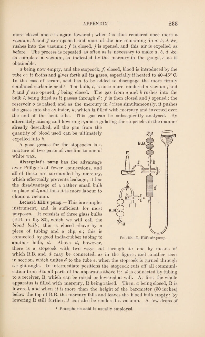 more closed and o is again lowered ; when Z is thus rendered once more a vacuum, h and / are opened and more of the air remaining in a, b, d, &c. rushes into the vacuum ; / is closed, j is opened, and this air is expelled as before. The process is repeated as often as is necessary to make a, b, d, &c. as complete a vacuum, as indicated by the mercury in the gauge, e, as is obtainable. a being now empty, and the stopcock, /, closed, blood is introduced by the tube c ; it froths and gives forth all its gases, especially if heated to 40-45° C. In the case of serum, acid has to be added to disengage the more firmly combined carbonic acid.1 The bulb, Z, is once more rendered a vacuum, and Tc and / are opened, j being closed. The gas from a and b rushes into the bulb Z, being dried as it passes through d ; / is then closed and j opened; the reservoir o is raised, and as the mercury in Z rises simultaneously, it pushes the gases into the cylinder, h, which is filled with mercury and inverted over the end of the bent tube. This gas can be subsequently analysed. By alternately raising and lowering o, and regulating the stopcocks in the manner already described, all the gas from the quantity of blood used can be ultimately expelled into h. A good grease for the stopcocks is a mixture of two parts of vaseline to one of white wax. Alvergniat’s pump has the advantage over Pfluger’s of fewer connections, and all of these are surrounded by mercury, which effectual]y prevents leakage ; it has the disadvantage of a rather small bulb in place of Z, and thus it is more labour to obtain a vacuum. Leonard Hill’s pump.— This is a simpler instrument, and is sufficient for most purposes. It consists of three glass bulbs (B.B. in fig. 80), which we will call the blood bulb ; this is closed above by a piece of tubing and a clip, a; this is connected by good india-rubber tubing to another bulb, d. Above cZ, however, there is a stopcock with two ways cut through it: one by means of which B.B. and d may be connected, as in the figure ; and another seen in section, which unites d to the tube e, when the stopcock is turned through a right angle. In intermediate positions the stopcock cuts off all communi¬ cation from d to all parts of the apparatus above it; d is connected by tubing to a receiver, R, which can be raised or lowered at will. At first the whole apparatus is filled with mercury, R being raised. Then, a being closed, R is lowered, and when it is more than the height of the barometer (30 inches) below the top of B.B. the mercury falls and leaves the blood bulb empty; by lowering R still further, d can also be rendered a vacuum. A few drops of 1 Phosphoric acid is usually employed.