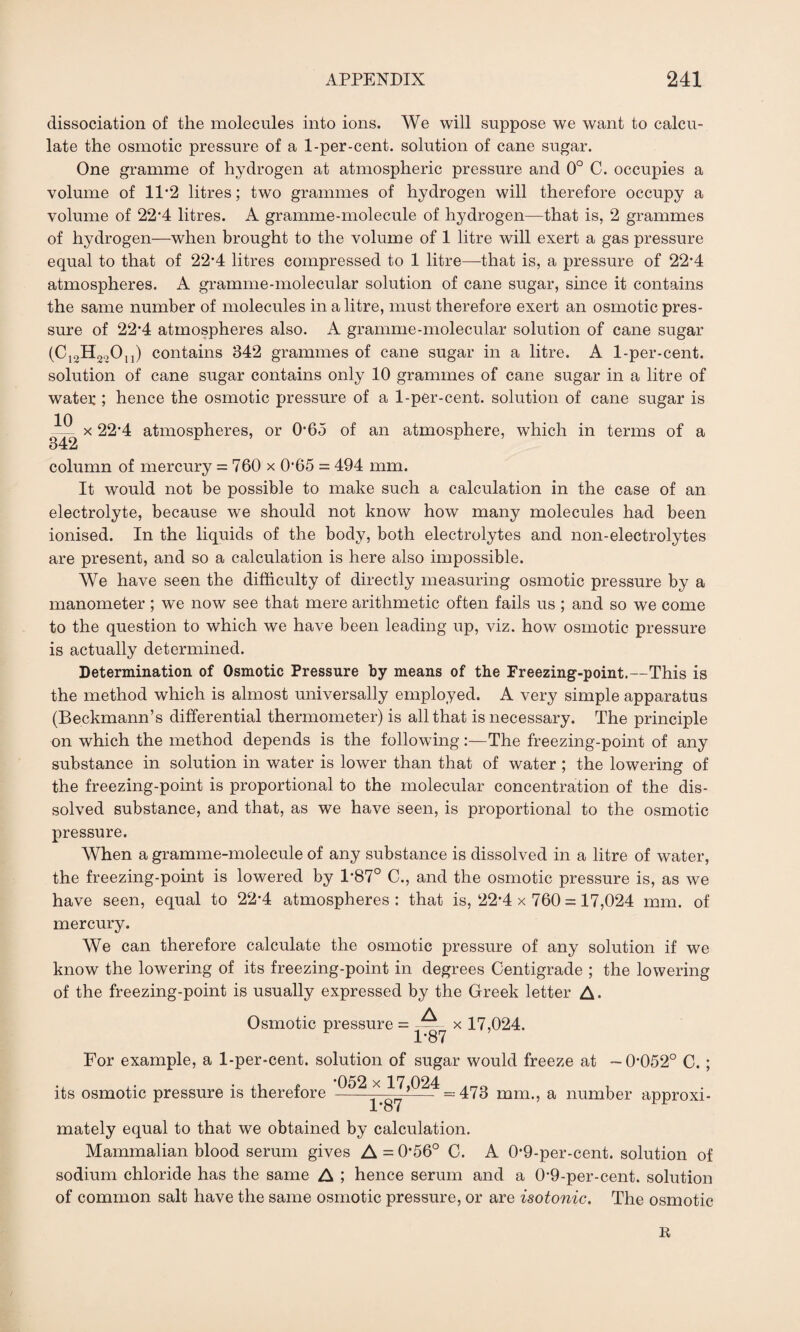 dissociation of the molecules into ions. We will suppose we want to calcu¬ late the osmotic pressure of a 1-per-cent, solution of cane sugar. One gramme of hydrogen at atmospheric pressure and 0° C. occupies a volume of 11*2 litres; two grammes of hydrogen will therefore occupy a volume of 224 litres. A gramme-molecule of hydrogen—that is, 2 grammes of hydrogen—when brought to the volume of 1 litre will exert a gas pressure equal to that of 22-4 litres compressed to 1 litre—that is, a pressure of 22*4 atmospheres. A gramme-molecular solution of cane sugar, since it contains the same number of molecules in a litre, must therefore exert an osmotic pres¬ sure of 22*4 atmospheres also. A gramme-molecular solution of cane sugar (C12H22Ou) contains 342 grammes of cane sugar in a litre. A 1-per-cent, solution of cane sugar contains only 10 grammes of cane sugar in a litre of watex ; hence the osmotic pressure of a 1-per-cent, solution of cane sugar is 10 342 x 22*4 atmospheres, or 0-65 of an atmosphere, which in terms of a column of mercury = 760 x 0*65 = 494 mm. It would not be possible to make such a calculation in the case of an electrolyte, because we should not know how many molecules had been ionised. In the liquids of the body, both electrolytes and non-electrolytes are present, and so a calculation is here also impossible. We have seen the difficulty of directly measuring osmotic pressure by a manometer ; we now see that mere arithmetic often fails us ; and so we come to the question to which we have been leading up, viz. how osmotic pressure is actually determined. Determination of Osmotic Pressure by means of the Freezing-point.—This is the method which is almost universally employed. A very simple apparatus (Beckmann’s differential thermometer) is all that is necessary. The principle on which the method depends is the following:—The freezing-point of any substance in solution in water is lower than that of water ; the lowering of the freezing-point is proportional to the molecular concentration of the dis¬ solved substance, and that, as we have seen, is proportional to the osmotic pressure. When a gramme-molecule of any substance is dissolved in a litre of water, the freezing-point is lowered by 1*87° C., and the osmotic pressure is, as we have seen, equal to 22*4 atmospheres : that is, 22-4 x 760 = 17,024 mm. of mercury. We can therefore calculate the osmotic pressure of any solution if we know the lowering of its freezing-point in degrees Centigrade ; the lowering of the freezing-point is usually expressed by the Greek letter A. Osmotic pressure = A 1*87 x 17,024. For example, a 1-per-cent, solution of sugar would freeze at -0-052° C. ; *052 x 17 024 its osmotic pressure is therefore -—- *— =473 mm., a number approxi¬ mately equal to that we obtained by calculation. Mammalian blood serum gives A = 0-56° C. A 0-9-per-cent. solution of sodium chloride has the same A ; hence serum and a 0-9-per-cent, solution of common salt have the same osmotic pressure, or are isotonic. The osmotic R