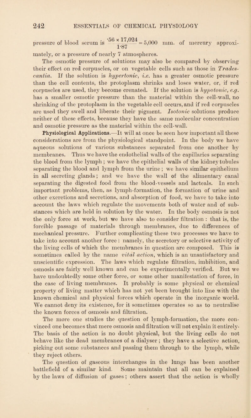pressure of blood serum is •56 x 17,024 1*87 5,000 mm. of mercury approxi¬ mately, or a pressure of nearly 7 atmospheres. The osmotic pressure of solutions may also be compared by observing their effect on red corpuscles, or on vegetable cells such as those in Trades- cantia. If the solution is hypertonic, i.e. has a greater osmotic pressure than the cell contents, the protoplasm shrinks and loses water, or, if red corpuscles are used, they become crenated. If the solution is hypotonic, e.g. has a smaller osmotic pressure than the material within the cell-wall, no shrinking of the protoplasm in the vegetable cell occurs, and if red corpuscles are used they swell and liberate their pigment. Isotonic solutions produce neither of these effects, because they have the same molecular concentration and osmotic pressure as the material within the cell-wall. Physiological Applications.—Tt will at once be seen how important all these considerations are from the physiological standpoint. In the body we have aqueous solutions of various substances separated from one another by membranes. Thus we have the endothelial walls of the capillaries separating the blood from the lymph; we have the epithelial walls of the kidney tubules separating the blood and lymph from the urine ; we have similar epithelium in all secreting glands; and we have the wall of the alimentary canal separating the digested food from the blood-vessels and lacteals. In such important problems, then, as lymph-formation, the formation of urine and other excretions and secretions, and absorption of food, we have to take into account the laws which regulate the movements both of water and of sub¬ stances which are held in solution by the water. In the bod}^ osmosis is not the only force at work, but we have also to consider filtration : that is, the forcible passage of materials through membranes, due to differences of mechanical pressure. Further complicating these two processes we have to take into account another force : namely, the secretory or selective activity of the living cells of which the membranes in question are composed. This is sometimes called by the name vital action, which is an unsatisfactory and unscientific expression. The laws which regulate filtration, imbibition, and osmosis are fairly well known and can be experimentally verified. But we have undoubtedly some other force, or some other manifestation of force, in the case of living membranes. It probably is some physical or chemical property of living matter which has not yet been brought into line with the known chemical and physical forces wdiich operate in the inorganic world. We cannot deny its existence, for it sometimes operates so as to neutralise the known forces of osmosis and filtration. The more one studies the question of lymph-formation, the more con¬ vinced one becomes that mere osmosis and filtration will not explain it entirely- The basis of the action is no doubt physical, but the living cells do not behave like the dead membranes of a dialyser; they have a selective action, picking out some substances and passing them through to the lymph, while they reject others. The question of gaseous interchanges in the lungs has been another battlefield of a similar kind. Some maintain that all can be explained by the laws of diffusion of gases ; others assert that the action is wholly