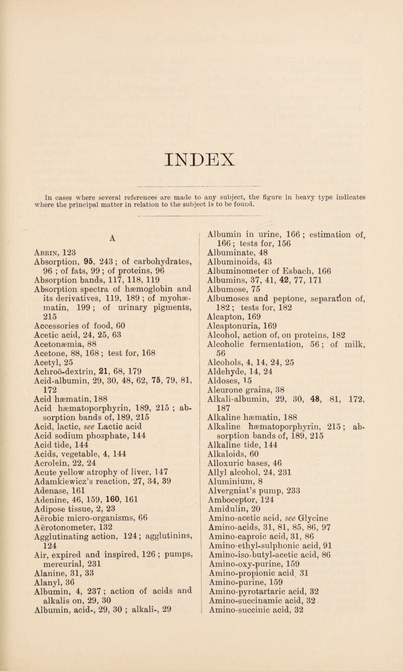 INDEX In cases where several references are made to any subject, the figure in heavy type indicates where the principal matter in relation to the subject is to be found. A Abrin, 123 Absorption, 95, 243; of carbohydrates, 96 ; of fats, 99; of proteins, 96 Absorption bands, 117, 118, 119 Absorption spectra of haemoglobin and its derivatives, 119, 189 ; of myohae- matin, 199; of urinary pigments, 215 Accessories of food, 60 Acetic acid, 24, 25, 63 Acetonaemia, 88 Acetone, 88, 168; test for, 168 Acetyl, 25 Acliroo-dextrin, 21, 68, 179 Acid-albumin, 29, 30, 48, 62, 75, 79, 81, 172 Acid haematin, 188 Acid haematoporphyrin, 189, 215 ; ab¬ sorption bands of, 189, 215 Acid, lactic, see Lactic acid Acid sodium phosphate, 144 Acid tide, 144 Acids, vegetable, 4, 144 Acrolein, 22, 24 Acute yellow atrophy of liver, 147 Adamkiewicz’s reaction, 27, 34, 39 Adenase, 161 Adenine, 46, 159, 160, 161 Adipose tissue, 2, 23 Aerobic micro-organisms, 66 Aerotonometer, 132 Agglutinating action, 124 ; agglutinins, 124 Air, expired and inspired, 126 ; pumps, mercurial, 231 Alanine, 31, 33 Alanyl, 36 Albumin, 4, 237 ; action of acids and alkalis on, 29, 30 Albumin in urine, 166 ; estimation of, 166 ; tests for, 156 Albuminate, 48 Albuminoids, 43 Albuminometer of Esbach, 166 Albumins, 37, 41, 42, 77, 171 Albumose, 75 Albumoses and peptone, separation of, 182 ; tests for, 182 Alcapton, 169 Alcaptonuria, 169 Alcohol, action of, on proteins, 182 Alcoholic fermentation, 56; of milk, 56 Alcohols, 4, 14, 24, 25 Aldehyde, 14, 24 Aldoses, 15 Aleurone grains, 38 Alkali-albumin, 29, 30, 48, 81, 172, 187 Alkaline haematin, 188 Alkaline haematoporphyrin, 215; ab¬ sorption bands of, 189, 215 Alkaline tide, 144 Alkaloids, 60 Alloxuric bases, 46 Allyl alcohol, 24, 231 Aluminium, 8 Alvergniat’s pump, 233 Amboceptor, 124 Amidulin, 20 Amino-acetic acid, see Glycine Amino-acids, 31, 81, 85, 86, 97 Amino-caproic acid, 31, 86 Amino-ethyl-sulphonic acid, 91 Amino-iso-butyl-acetic acid, 86 Amino-oxy-purine, 159 Amino-propionic acid 31 Amino-purine, 159 Amino-pyrotartaric acid, 32 Amino-succinamic acid, 32