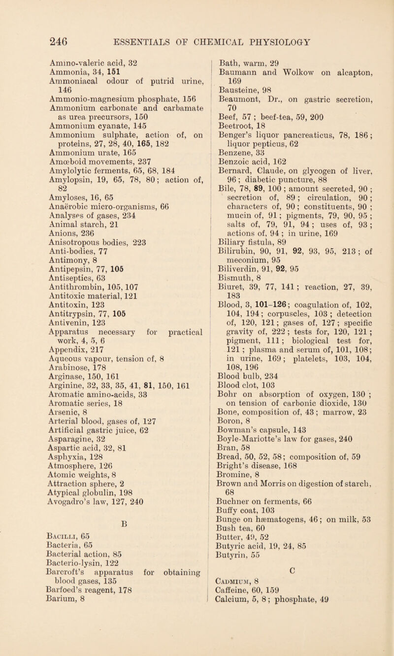 Ammo-valeric acid, 32 Ammonia, 34, 151 Ammoniacal odour of putrid urine, 146 Ammonio-magnesium phosphate, 156 Ammonium carbonate and carbamate as urea precursors, 150 Ammonium cyanate, 145 Ammonium sulphate, action of, on proteins, 27, 28, 40, 165, 182 Ammonium urate, 165 Amoeboid movements, 237 Amylolytic ferments, 65, 68, 184 Amylopsin, 19, 65, 78, 80; action of, 82 Amyloses, 16, 65 Anaerobic micro-organisms, 66 Analyses of gases, 234 Animal starch, 21 Anions, 236 Anisotropous bodies, 223 Anti-bodies, 77 Antimony, 8 Antipepsin, 77, 105 Antiseptics, 63 Antithrombin, 105,107 Antitoxic material, 121 Antitoxin, 123 Antitrypsin, 77, 105 Antivenin, 123 Apparatus necessary for practical work, 4, 5, 6 Appendix, 217 Aqueous vapour, tension of, 8 Arabinose, 178 Arginase, 150, 161 Arginine, 32, 33, 35, 41, 81, 150, 161 Aromatic amino-acids, 33 Aromatic series, 18 Arsenic, 8 Arterial blood, gases of, 127 Artificial gastric juice, 62 Asparagine, 32 Aspartic acid, 32, 81 Asphyxia, 128 Atmosphere, 126 Atomic weights, 8 Attraction sphere, 2 Atypical globulin, 198 Avogadro’s law, 127, 240 B Bacilli, 65 Bacteria, 65 Bacterial action, 85 Bacterio-lysin, 122 Barcroft’s apparatus for obtaining blood gases, 135 Barfoed’s reagent, 178 Barium, 8 Bath, warm, 29 Baumann and Wolkow on alcapton, 169 Bausteine, 98 Beaumont, Dr., on gastric secretion, 70 Beef, 57 ; beef-tea, 59, 200 Beetroot, 18 Benger’s liquor pancreaticus, 78, 186; liquor pepticus, 62 Benzene, 33 Benzoic acid, 162 Bernard, Claude, on glycogen of liver, 96 ; diabetic puncture, 88 Bile, 78, 89, 100 ; amount secreted, 90 ; secretion of, 89 ; circulation, 90; characters of, 90; constituents, 90 ; mucin of, 91; pigments, 79, 90, 95 ; salts of, 79, 91, 94 ; uses of, 93 ; actions of, 94 ; in urine, 169 Biliary fistula, 89 Bilirubin, 90, 91, 92, 93, 95, 213 ; of meconium, 95 Biliverdin, 91, 92, 95 Bismuth, 8 Biuret, 39, 77, 141; reaction, 27, 39, 183 Blood, 3, 101-126; coagulation of, 102, 104, 194; corpuscles, 103; detection of, 120, 121; gases of, 127; specific gravity of, 222 ; tests for, 120, 121 ; pigment, 111 ; biological test for, 121 ; plasma and serum of, 101, 108; in urine, 169; platelets, 103, 104, 108, 196 Blood bulb, 234 Blood clot, 103 Bohr on absorption of oxygen. 130 ; on tension of carbonic dioxide, 130 Bone, composition of, 43; marrow, 23 Boron, 8 Bowman’s capsule, 143 Boyle-Mariotte’s law for gases, 240 Bran, 58 Bread, 50, 52, 58; composition of, 59 Bright’s disease, 168 Bromine, 8 Brown and Morris on digestion of starch, 68 Buchner on ferments, 66 Buffy coat, 103 Bunge on hiematogens, 46; on milk, 53 Bush tea, 60 Butter, 49, 52 Butyric acid, 19, 24, 85 Butyrin, 55 C Cadmium, 8 Caffeine, 60, 159 I Calcium, 5, 8; phosphate, 49