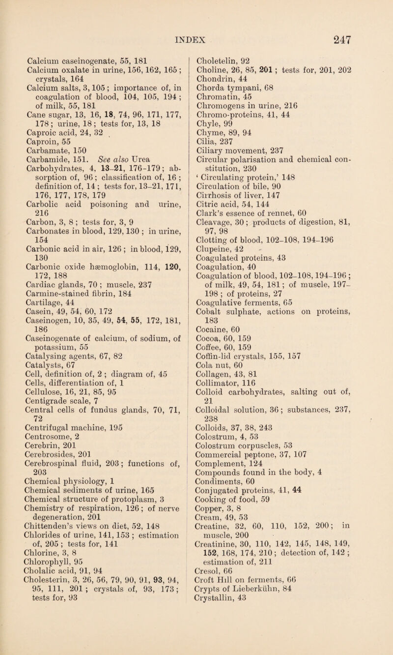 Calcium caseinogenate, 55, 181 Calcium oxalate in urine, 156,162, 165 ; crystals, 164 Calcium salts, 3,105 ; importance of, in coagulation of blood, 104, 105, 194 ; of milk, 55, 181 Cane sugar, 13, 16, 18, 74, 96, 171, 177, 178; urine, 18; tests for, 13, 18 Caproic acid, 24, 32 Caproin, 55 Carbamate, 150 Carbamide, 151. See also Urea Carbohydrates, 4, 13-21, 176-179; ab¬ sorption of, 96; classification of, 16 ; definition of, 14 ; tests for, 13-21, 171, 176, 177, 178, 179 Carbolic acid poisoning and urine, 216 Carbon, 3, 8 ; tests for, 3, 9 Carbonates in blood, 129,130 ; in urine, 154 Carbonic acid in air, 126 ; in blood, 129, 130 Carbonic oxide haemoglobin, 114, 120, 172, 188 Cardiac glands, 70 ; muscle, 237 Carmine-stained fibrin, 184 Cartilage, 44 Casein, 49, 54, 60, 172 Caseinogen, 10, 35, 49, 54, 55, 172, 181, 186 Caseinogenate of calcium, of sodium, of potassium, 55 Catalysing agents, 67, 82 Catalysts, 67 Cell, definition of, 2 ; diagram of, 45 Cells, differentiation of, 1 Cellulose, 16, 21, 85, 95 Centigrade scale, 7 Central cells of fundus glands, 70, 71, 72 Centrifugal machine, 195 Centrosome, 2 Cerebrin, 201 Cerebrosides, 201 Cerebrospinal fluid, 203; functions of, 203 Chemical physiology, 1 Chemical sediments of urine, 165 Chemical structure of protoplasm, 3 Chemistry of respiration, 126 ; of nerve degeneration, 201 Chittenden’s views on diet, 52, 148 Chlorides of urine, 141,153 ; estimation of, 205 ; tests for, 141 Chlorine, 3, 8 Chlorophyll, 95 Cholalic acid, 91, 94 Cholesterin, 3, 26, 56, 79, 90, 91, 93, 94, 95, 111, 201; crystals of, 93, 173; tests for, 93 Choletelin, 92 Choline, 26, 85, 201 ; tests for, 201, 202 Chondrin, 44 Chorda tympani, 68 Chromatin, 45 Cliromogens in urine, 216 Chromo-proteins, 41, 44 Chyle, 99 Chyme, 89, 94 Cilia, 237 Ciliary movement, 237 Circular polarisation and chemical con¬ stitution, 230 ‘ Circulating protein,’ 148 Circulation of bile, 90 Cirrhosis of liver, 147 Citric acid, 54, 144 Clark’s essence of rennet, 60 Cleavage, 30 ; products of digestion, 81, 97, 98 Clotting of blood, 102-108, 194-196 Clupeine, 42 Coagulated proteins, 43 Coagulation, 40 Coagulation of blood, 102-108,194-196 ; of milk, 49, 54, 181; of muscle, 197- 198 ; of proteins, 27 Coagulative ferments, 65 Cobalt sulphate, actions on proteins, 183 Cocaine, 60 Cocoa, 60, 159 Coffee, 60, 159 Coffin-lid crystals, 155, 157 Cola nut, 60 Collagen, 43, 81 Collimator, 116 Colloid carbohydrates, salting out of, 21 Colloidal solution, 36; substances, 237, 238 Colloids, 37, 38, 243 Colostrum, 4, 53 Colostrum corpuscles, 53 Commercial peptone, 37, 107 Complement, 124 Compounds found in the body, 4 Condiments, 60 Conjugated proteins, 41, 44 Cooking of food, 59 Copper, 3, 8 Cream, 49, 53 Creatine, 32, 60, 110, 152, 200; in muscle, 200 Creatinine, 30, 110, 142, 145, 148, 149, 152, 168, 174, 210; detection of, 142 ; estimation of, 211 Cresol, 66 Croft Hill on ferments, 66 Crypts of Lieberkuhn, 84 Crystallin, 43