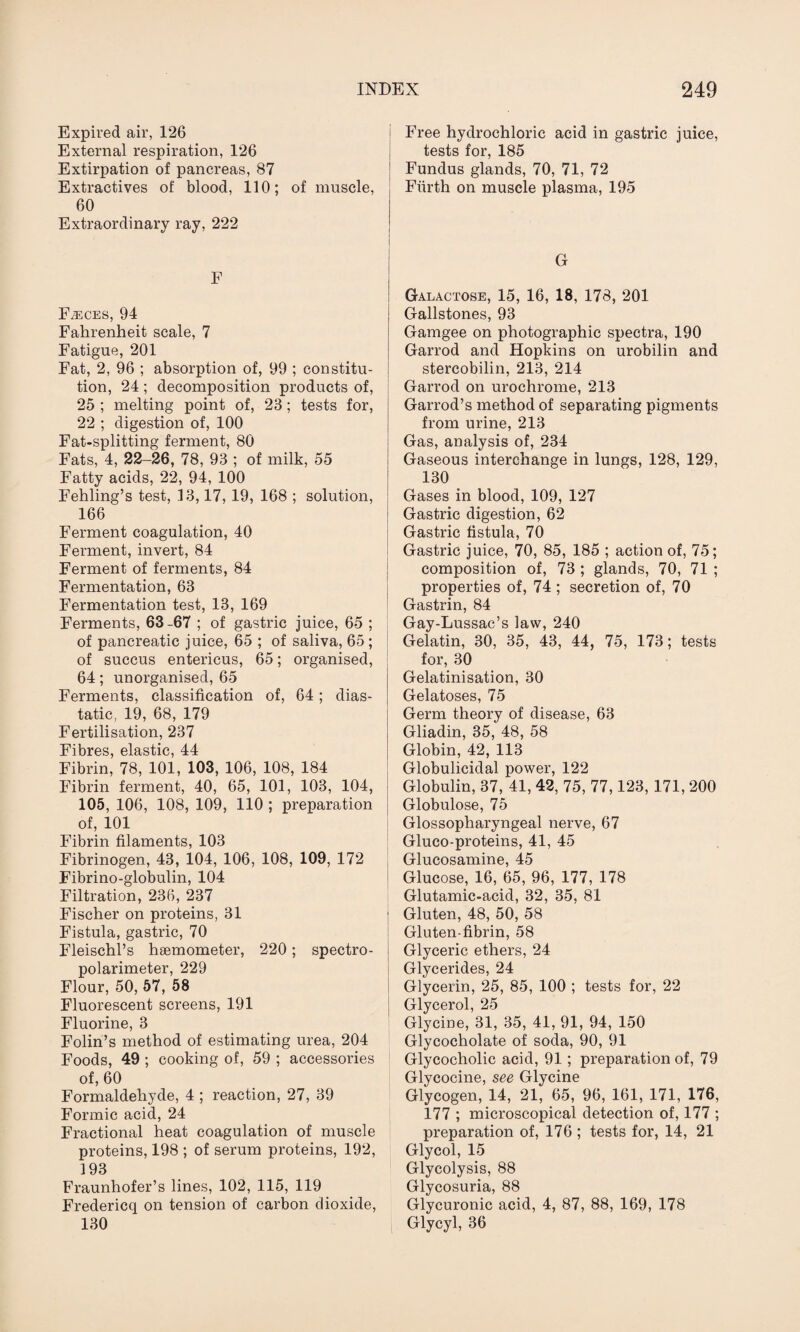 Expired air, 126 External respiration, 126 Extirpation of pancreas, 87 Extractives of blood, 110; of muscle, 60 Extraordinary ray, 222 F Faeces, 94 Fahrenheit scale, 7 Fatigue, 201 Fat, 2, 96 ; absorption of, 99 ; constitu¬ tion, 24 ; decomposition products of, 25 ; melting point of, 23; tests for, 22 ; digestion of, 100 Fat-splitting ferment, 80 Fats, 4, 22-26, 78, 93 ; of milk, 55 Fatty acids, 22, 94, 100 Fehling’s test, 33,17, 19, 168 ; solution, 166 Ferment coagulation, 40 Ferment, invert, 84 Ferment of ferments, 84 Fermentation, 63 Fermentation test, 13, 169 Ferments, 63-67 ; of gastric juice, 65 ; of pancreatic juice, 65 ; of saliva, 65 ; of succus entericus, 65; organised, 64; unorganised, 65 Ferments, classification of, 64; dias- tatic, 19, 68, 179 Fertilisation, 237 Fibres, elastic, 44 Fibrin, 78, 101, 103, 106, 108, 184 Fibrin ferment, 40, 65, 101, 103, 104, 105, 106, 108, 109, 110 ; preparation of, 101 Fibrin filaments, 103 Fibrinogen, 43, 104, 106, 108, 109, 172 Fibrino-globulin, 104 Filtration, 236, 237 Fischer on proteins, 31 Fistula, gastric, 70 Fleischl’s haemometer, 220; spectro- polarimeter, 229 Flour, 50, 57, 58 Fluorescent screens, 191 Fluorine, 3 Folin’s method of estimating urea, 204 Foods, 49 ; cooking of, 59 ; accessories of, 60 Formaldehyde, 4 ; reaction, 27, 39 Formic acid, 24 Fractional heat coagulation of muscle proteins, 198 ; of serum proteins, 192, 193 Fraunhofer’s lines, 102, 115, 119 Fredericq on tension of carbon dioxide, 130 Free hydrochloric acid in gastric juice, tests for, 185 Fundus glands, 70, 71, 72 Fiirth on muscle plasma, 195 Galactose, 15, 16, 18, 178, 201 Gallstones, 93 Gamgee on photographic spectra, 190 Garrod and Hopkins on urobilin and stercobilin, 213, 214 Garrod on urochrome, 213 Garrod’s method of separating pigments from urine, 213 Gas, analysis of, 234 Gaseous interchange in lungs, 128, 129, 130 Gases in blood, 109, 127 Gastric digestion, 62 Gastric fistula, 70 Gastric juice, 70, 85, 185 ; action of, 75; composition of, 73 ; glands, 70, 71 ; properties of, 74 ; secretion of, 70 Gastrin, 84 Gay-Lussac’s law, 240 Gelatin, 30, 35, 43, 44, 75, 173; tests for, 30 Gelatinisation, 30 Gelatoses, 75 Germ theory of disease, 63 Gliadin, 35, 48, 58 Globin, 42, 113 Globulicidal power, 122 Globulin, 37, 41, 42, 75, 77,123, 171, 200 Globulose, 75 Glossopharyngeal nerve, 67 Gluco-proteins, 41, 45 Glucosamine, 45 Glucose, 16, 65, 96, 177, 178 Glutamic-acid, 32, 35, 81 1 Gluten, 48, 50, 58 Gluten-fibrin, 58 Glyceric ethers, 24 Glycerides, 24 Glycerin, 25, 85, 100 ; tests for, 22 Glycerol, 25 Glycine, 31, 35, 41, 91, 94, 150 Glycocholate of soda, 90, 91 Glycocholic acid, 91 ; preparation of, 79 Glycocine, see Glycine Glycogen, 14, 21, 65, 96, 161, 171, 176, 177 ; microscopical detection of, 177 ; preparation of, 176 ; tests for, 14, 21 Glycol, 15 Glycolysis, 88 Glycosuria, 88 Glycuronic acid, 4, 87, 88, 169, 178 Glycyl, 36