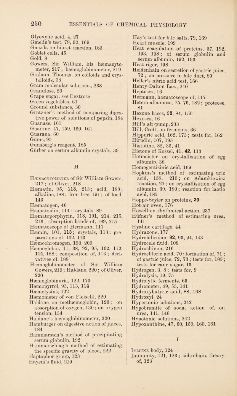 Glyoxylic acid, 4, 27 Gmelin’s test, 79, 92( 169 Gnezda on biuret reaction, 183 Goblet cells, 45 Gold, 8 Gowers, Sir William, his haemacyto- meter, 217 ; haemoglobinometer, 219 Graham, Thomas, on colloids and crys¬ talloids, 38 Gram-molecular solutions, 238 Granulose, 20 Grape sugar, see Dextrose Green vegetables, 61 Ground substance, 30 Griitzner’s method of comparing diges¬ tive power of solutions of pepsin, 184 Guanase, 161 Guanine, 47, 159, 160, 161 Guarana, 60 Gums, 95 Gunsberg’s reagent, 185 Giirber on serum albumin crystals, 39 H Hemacytometer of Sir William Gowers, 217 ; of Oliver, 218 Haematin, 95, 113, 213; acid, 188; alkaline, 188 ; iron free, 191; of food, 143 Haematogen, 46 Haematoidin, 114 ; crystals, 89 Haematoporphyrin, 113, 191, 214, 215, 216; absorption bands of, 189, 215 Haematoscope of Hermann, 117 Haemin, 101, 113; crystals, 113; pre¬ parations of. 102, 113 Haemochromogen, 190, 200 Haemoglobin, 11, 38, 92, 95, 102, 112, 114, 188; composition of, 113 ; deri¬ vatives of, 188 Haemoglobinometer of Sir William Gowers, 219 ; Haldane, 220 ; of Oliver, 220 Haemoglobinuria, 122, 170 Haemopyrrol, 93, 113, 114 Haemolysins, 122 Haemometer of von Fleischl, 220 Haldane on methaemoglobin, 120; on absorption of oxygen, 130 ; on oxygen tension, 134 Haldane’s liaemoglobinometer, 220 Hamburger on digestive action of juices, 184 Hammarsten’s method of precipitating serum globulin, 192 Hammerschlag’s method of estimating the specific gravity of blood, 222 Haptophor group, 123 Hayem’s fluid, 219 Hay’s test for bile salts, 79, 169 Heart muscle, 199 Heat coagulation of proteins, 37, 192, 193, 198 ; of serum globulin and serum albumin, 192, 193 Heat rigor, 198 Heidenhain on secretion of gastric juice, 72 ; on pressure in bile duct, 89 Heller’s nitric acid test, 166 Henry-Dalton Law, 240 Heptoses, 16 Hermann, haematoscope of, 117 Hetero-albumose, 75, 76, 182 ; proteose, 81 Hexone bases, 33, 84, 150 Hexoses, 16 Hill’s air-pump, 233 Hill, Croft, on ferments, 66 Hippuric acid, 162, 173; tests for, 162 Hirudin, 107, 195 Histidine, 32, 33, 41 Histone of Kossel, 41, 42, 113 Hofmeister on crystallisation of egg albumin, 38 Homogentisinic acid, 169 Hopkins’s method of estimating uric acid, 158, 210; on Adamkiewicz reaction, 27; on crystallisation of egg albumin, 39, 180 ; reaction for lactic acid, 185 Hoppe-Seyler on proteins, 30 Hot-air oven, 176 Howell on rhythmical action, 237 Hiifner’s method of estimating urea, 141 Hyaline cartilage, 44 Hydrazone, 177 Hydrobilirubin, 92, 93, 94, 143 Hydrocele fluid, 108 Hydrochinon, 216 Hydrochloric acid, 70 ; formation of, 71 ; of gastric juice, 72, 73 ; tests for, 185 ; tests for cane sugar, 13 Hydrogen, 3, 8 ; tests for, 9 Hydrolysis, 19, 75 Hydrolytic ferments, 65 Hydrometer, 49, 53, 141 Hydroxybutyric acid, 88, 168 Hydroxyl, 24 Hypertonic solutions, 242 Hypobromite of soda, action of, on urea, 141, 146 Hypotonic solutions, 242 Hypoxanthine, 47, 60, 159, 160, 161 I Immune body, 124 Immunity, 121, 123 ; side chain, theory of, 123