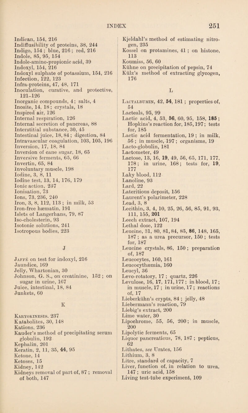 Indican, 154, 216 Indift'usibility of proteins, 38, 244 Indigo, 154 ; blue, 216 ; red, 216 Indole, 85, 95, 154 Indole-amino-propionic acid, 39 Indoxyl, 154, 216 Indoxyl sulphate of potassium, 154, 216 Infection, 122, 123 Infra-proteins, 47, 48, 171 Inoculation, curative, and protective, 121-126 Inorganic compounds, 4; salts, 4 Inosite, 14, 18; crystals, 18 Inspired air, 126 Internal respiration, 126 Internal secretion of pancreas, 88 Interstitial substance, 30, 45 Intestinal juice, 18,84; digestion, 84 Intravascular coagulation, 103, 105, 196 Inversion, 17, 18, 84 Inversion of cane sugar, 18, 65 Inversive ferments, 65, 66 Invertin, 65, 84 Involuntary muscle, 198 Iodine, 3, 8, 11 Iodine test, 13, 14, 176, 179 Ionic action, 237 Ionisation, 73 Ions, 73, 236, 240 Iron, 3, 8, 112, 113 ; in milk, 53 Iron-free hsematin, 191 Islets of Langerhans, 79, 87 Iso-cholesterin, 93 Isotonic solutions, 241 Isotropous bodies, 223 J Jaffe on test for indoxyl, 216 Jaundice, 169 Jelly, Whartonian, 30 Johnson, G. S., on creatinine, 152 ; on sugar in urine, 167 Juice, intestinal, 18, 84 Junkets, 60 K Kakyokinesis, 237 Katabolites, 30, 148 Rations, 236 Kauder’s method of precipitating serum globulin, 192 Kephalin, 201 Keratin, 2, 11, 35, 44, 95 Ketone, 14 Ketoses, 15 Kidney,142 Kidneys removal of part of, 87 ; removal of both, 147 Kjeldahl’s method of estimating nitro¬ gen, 235 Kossel on protamines, 41 ; on histone, 113 Koumiss, 56, 60 Kuhne on precipitation of pepsin, 74 Kiilz’s method of extracting glycogen, 176 L Lactalbumin, 42, 54, 181 ; properties of, 54 Lacteals, 95, 99 Lactic acid, 4, 53, 56, 60, 95, 158, 185 ; Hopkins’s reaction for, 185,197; tests for, 185 Lactic acid fermentation, 19 ; in milk, 56 ; in muscle, 197 ; organisms, 19 Lacto-globulin, 181 Lactometer, 49 Lactose, 13, 16, 19, 49, 56, 65, 171, 177, 178; in urine, 168; tests for, 19, 177 Laky blood, 112 Lanoline, 93 Lard, 22 Lateritious deposit, 156 Laurent’s polarimeter, 228 Lead, 3, 8 Lecithin, 3, 4, 10, 25, 26, 56, 85, 91, 93, 111, 155, 201 Leech extract, 107, 194 Lethal dose, 122 Leucine, 31, 80, 81,84, 85, 86, 148, 165, 187 ; as a urea precursor, 150 ; tests for, 187 Leucine crystals, 86, 150 ; preparation of, 187 Leucocytes, 160, 161 Leucocythsemia, 160 Leucyl, 36 Levo-rotatory, 17 ; quartz, 226 Levulose, 16, 17, 171,177 ; in blood, 17; in muscle, 17 ; in urine, 17 ; reactions of, 17 Lieberkiihn’s crypts, 84 ; jelly, 48 Liebermann’s reaction, 79 Liebig’s extract, 200 Lime water, 30 Lipochrome, 55, 56, 200; in muscle, 200 Lipolytic ferments, 65 Liquor pancreaticus, 78, 187 ; pepticus, 62 Lithates, see Urates, 156 Lithium, 3, 8 Litre, standard of capacity, 7 Liver, function of, in relation to urea, 147 ; uric acid, 158 Living test-tube experiment, 109
