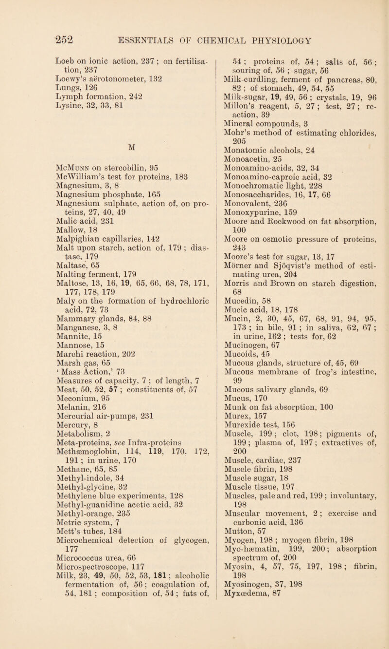 Loeb on ionic action, 237 ; on fertilisa¬ tion, 237 Loewy’s aerotonometer, 132 Lungs, 126 Lymph formation, 242 Lysine, 32, 33, 81 M McMunn on stercobilin, 95 McWilliam’s test for proteins, 183 Magnesium, 3, 8 Magnesium phosphate, 165 Magnesium sulphate, action of, on pro¬ teins, 27, 40, 49 Malic acid, 231 Mallow, 18 Malpighian capillaries, 142 Malt upon starch, action of, 179 ; dias¬ tase, 179 Maltase, 65 Malting ferment, 179 Maltose, 13, 16, 19, 65, 66, 68, 78, 171, 177, 178, 179 Maly on the formation of hydrochloric acid, 72, 73 Mammary glands, 84, 88 Manganese, 3, 8 Mannite, 15 Mannose, 15 Marchi reaction, 202 Marsh gas, 65 ‘ Mass Action,’ 73 Measures of capacity, 7 ; of length, 7 Meat, 50, 52, 57 ; constituents of, 57 Meconium, 95 Melanin, 216 Mercurial air-pumps, 231 Mercury, 8 Metabolism, 2 Meta-proteins, see Infra-proteins Methsemoglobin, 114, 119, 170, 172, 191 ; in urine, 170 Methane, 65, 85 Methyl-indole, 34 Methyl-glycine, 32 Methylene blue experiments, 128 Methyl-guanidine acetic acid, 32 Methyl-orange, 235 Metric system, 7 Mett’s tubes, 184 Microchemical detection of glycogen, 177 Micrococcus urea, 66 Microspectroscope, 117 Milk, 23, 49, 50, 52, 53, 181 ; alcoholic fermentation of, 56; coagulation of, 54, 181 ; composition of, 54 ; fats of, 54 ; proteins of, 54 ; salts of, 56 ; souring of, 56 ; sugar, 56 Milk-curdling, ferment of pancreas, 80, 82 ; of stomach, 49, 54, 55 Milk-sugar, 19, 49, 56 ; crystals, 19, 96 Millon’s reagent, 5, 27 ; test, 27; re¬ action, 39 Mineral compounds, 3 Mohr’s method of estimating chlorides, 205 Monatomic alcohols, 24 Monoacetin, 25 Monoamino-acids, 32, 34 Monoamino-caproic acid, 32 Monochromatic light, 228 Monosaccharides, 16, 17, 66 Monovalent, 236 Monoxypurine, 159 Moore and Rockwood on fat absorption, 100 Moore on osmotic pressure of proteins, 243 Moore’s test for sugar, 13, 17 Morner and Sjoqvist’s method of esti¬ mating urea, 204 Morris and Brown on starch digestion, 68 Mucedin, 58 Mucic acid, 18, 178 Mucin, 2, 30, 45, 67, 68, 91, 94, 95, 173 ; in bile, 91 ; in saliva, 62, 67 ; in urine, 162 ; tests for, 62 Mucinogen, 67 Mucoids, 45 Mucous glands, structure of, 45, 69 Mucous membrane of frog’s intestine, 99 Mucous salivary glands, 69 Mucus, 170 Munk on fat absorption, 100 Murex, 157 Murexide test, 156 Muscle, 199 ; clot, 198; pigments of, 199; plasma of, 197; extractives of, 200 Muscle, cardiac, 237 Muscle fibrin, 198 Muscle sugar, 18 Muscle tissue, 197 Muscles, pale and red, 199 ; involuntary, 198 Muscular movement, 2 ; exercise and carbonic acid, 136 Mutton, 57 Myogen, 198 ; myogen fibrin, 198 Myo-hasmatin, 199, 200; absorption spectrum of, 200 Myosin, 4, 57, 75, 197, 198; fibrin, 198 Myosinogen, 37, 198 Myxoedema, 87