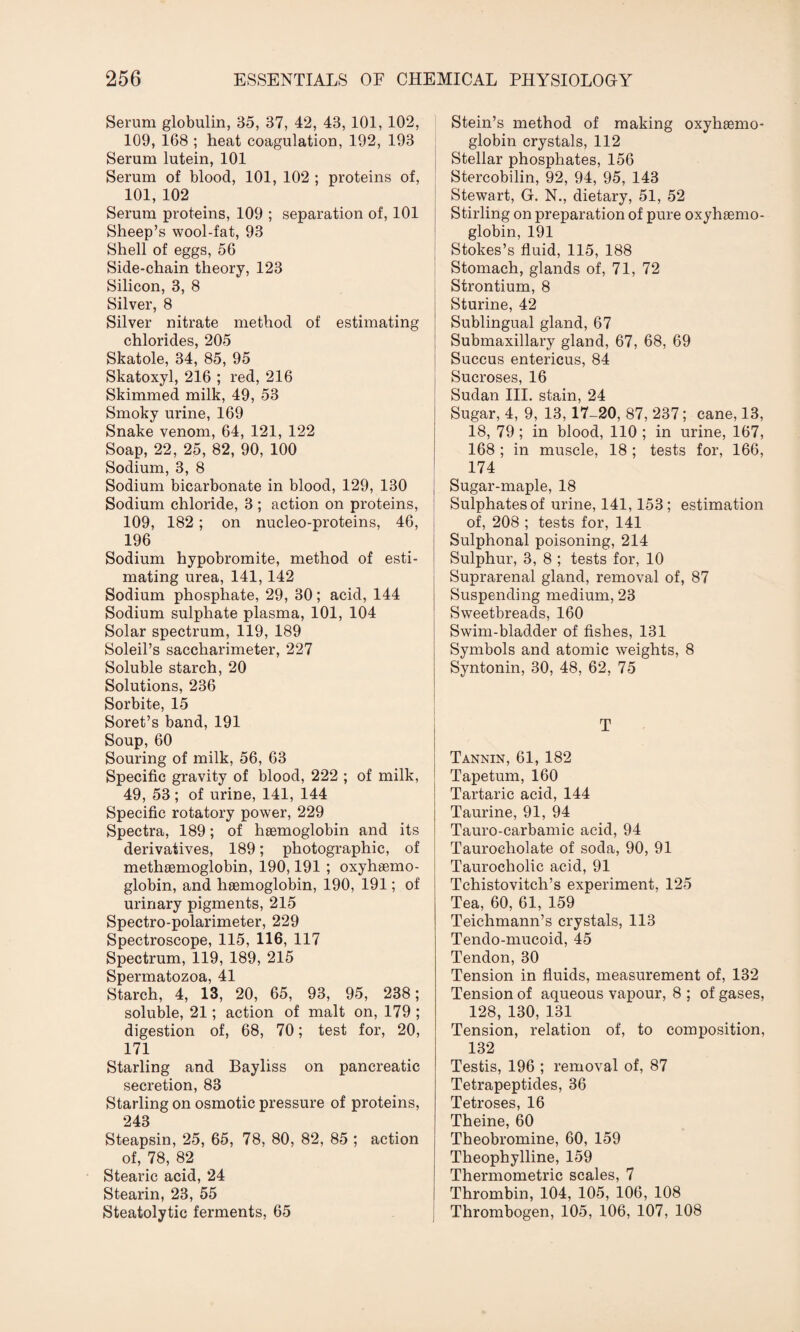 Serum globulin, 35, 37, 42, 43, 101, 102, 109, 168 ; heat coagulation, 192, 193 Serum lutein, 101 Serum of blood, 101, 102 ; proteins of, 101, 102 Serum proteins, 109 ; separation of, 101 Sheep’s wool-fat, 93 Shell of eggs, 56 Side-chain theory, 123 Silicon, 3, 8 Silver, 8 Silver nitrate method of estimating chlorides, 205 Skatole, 34, 85, 95 Skatoxyl, 216 ; red, 216 Skimmed milk, 49, 53 Smoky urine, 169 Snake venom, 64, 121, 122 Soap, 22, 25, 82, 90, 100 Sodium, 3, 8 Sodium bicarbonate in blood, 129, 130 Sodium chloride, 3 ; action on proteins, 109, 182 ; on nucleo-proteins, 46, 196 Sodium hypobromite, method of esti¬ mating urea, 141, 142 Sodium phosphate, 29, 30; acid, 144 Sodium sulphate plasma, 101, 104 Solar spectrum, 119, 189 Soleil’s saccharimeter, 227 Soluble starch, 20 Solutions, 236 Sorbite, 15 Soret’s band, 191 Soup, 60 Souring of milk, 56, 63 Specific gravity of blood, 222 ; of milk, 49, 53; of urine, 141, 144 Specific rotatory power, 229 Spectra, 189; of hemoglobin and its derivatives, 189; photographic, of methemoglobin, 190,191 ; oxyhemo¬ globin, and hemoglobin, 190, 191; of urinary pigments, 215 Spectro-polarimeter, 229 Spectroscope, 115, 116, 117 Spectrum, 119, 189, 215 Spermatozoa, 41 Starch, 4, 13, 20, 65, 93, 95, 238; soluble, 21; action of malt on, 179 ; digestion of, 68, 70; test for, 20, 171 Starling and Bayliss on pancreatic secretion, 83 Starling on osmotic pressure of proteins, 243 Steapsin, 25, 65, 78, 80, 82, 85 ; action of, 78, 82 Stearic acid, 24 Stearin, 23, 55 Steatolytic ferments, 65 Stein’s method of making oxyhemo¬ globin crystals, 112 Stellar phosphates, 156 Stercobilin, 92, 94, 95, 143 Stewart, G. N., dietary, 51, 52 Stirling on preparation of pure oxyhemo¬ globin, 191 Stokes’s fluid, 115, 188 Stomach, glands of, 71, 72 Strontium, 8 Sturine, 42 Sublingual gland, 67 Submaxillary gland, 67, 68, 69 Succus entericus, 84 Sucroses, 16 Sudan III. stain, 24 Sugar, 4, 9, 13, 17-20, 87, 237; cane, 13, 18, 79; in blood, 110 ; in urine, 167, 168 ; in muscle, 18 ; tests for, 166, 174 Sugar-maple, 18 Sulphates of urine, 141,153; estimation of, 208 ; tests for, 141 Sulphonal poisoning, 214 Sulphur, 3, 8 ; tests for, 10 Suprarenal gland, removal of, 87 Suspending medium, 23 Sweetbreads, 160 Swim-bladder of fishes, 131 Symbols and atomic weights, 8 Syntonin, 30, 48, 62, 75 T Tannin, 61, 182 Tapetum, 160 Tartaric acid, 144 Taurine, 91, 94 Tauro-carbamic acid, 94 Taurocholate of soda, 90, 91 Taurocholic acid, 91 Tchistovitch’s experiment, 125 Tea, 60, 61, 159 Teichmann’s crystals, 113 Tendo-mucoid, 45 Tendon, 30 Tension in fluids, measurement of, 132 Tension of aqueous vapour, 8 ; of gases, 128, 130, 131 Tension, relation of, to composition, 132 Testis, 196 ; removal of, 87 Tetrapeptides, 36 Tetroses, 16 Theine, 60 Theobromine, 60, 159 Theophylline, 159 Thermometric scales, 7 Thrombin, 104, 105, 106, 108 Thrombogen, 105, 106, 107, 108