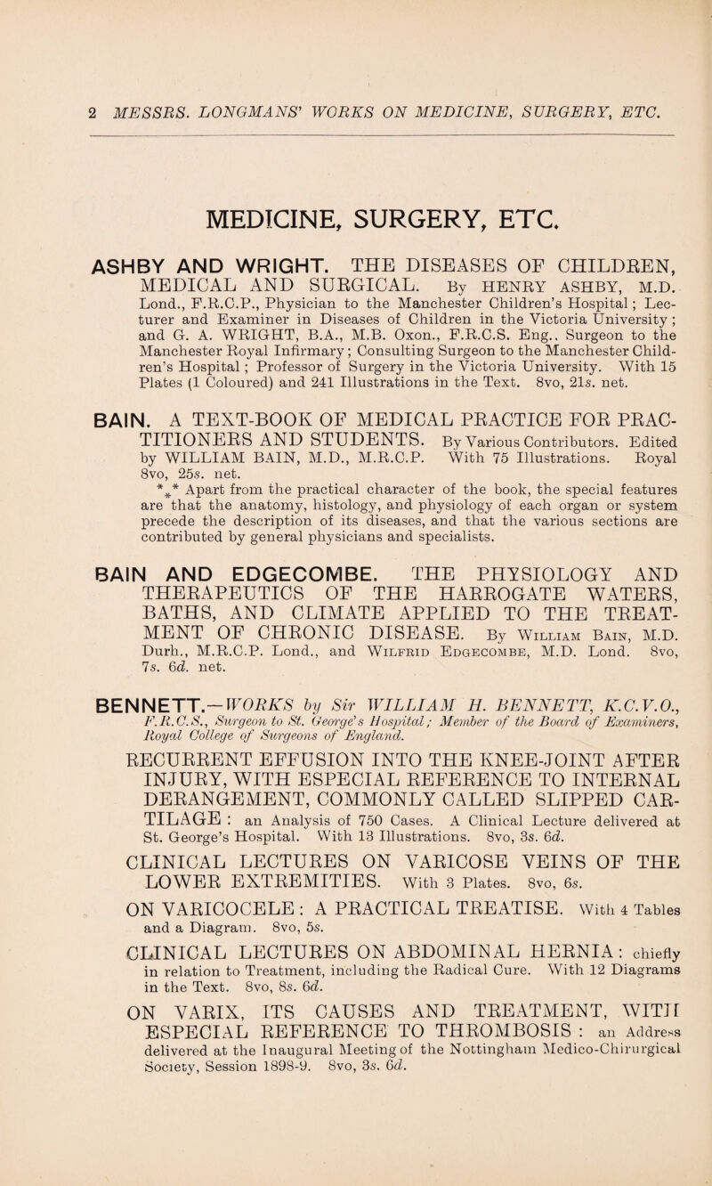 MEDICINE, SURGERY, ETC* ASHBY AND WRIGHT. THE DISEASES OF CHILDREN, MEDICAL AND SURGICAL. By HENRY ASHBY, M.D. Lond., F.R.C.P., Physician to the Manchester Children’s Hospital; Lec¬ turer and Examiner in Diseases of Children in the Victoria University ; and G. A. WRIGHT, B.A., M.B. Oxon., F.R.C.S. Eng., Surgeon to the Manchester Royal Infirmary ; Consulting Surgeon to the Manchester Child¬ ren’s Hospital; Professor of Surgery in the Victoria University. With 15 Plates (1 Coloured) and 241 Illustrations in the Text. 8vo, 21s. net. BAIN. A TEXT-BOOK OF MEDICAL PRACTICE FOR PRAC¬ TITIONERS AND STUDENTS. By Various Contributors. Edited by WILLIAM BAIN, M.D., M.R.C.P. With 75 Illustrations. Royal 8vo, 25s. net. Apart from the practical character of the book, the special features are that the anatomy, histology, and physiology of each organ or system precede the description of its diseases, and that the various sections are contributed by general physicians and specialists. BAIN AND EDGECOMBE. THE PHYSIOLOGY AND THERAPEUTICS OF THE HARROGATE WATERS, BATHS, AND CLIMATE APPLIED TO THE TREAT¬ MENT OF CHRONIC DISEASE. By William Bain, M.D. Durh., M.R.C.P. Lond., and Wilfrid Edgecombe, M.D. Lond. 8vo, 7s. 6b. net. BENNETT.— WORKS by Sir WILLIAM H. BENNETT, K.C.V.O., F.R.C.S., Surgeon to St. George's Hospital; Member of the Board of Examiners, Royal College of Surgeons of England. RECURRENT EFFUSION INTO THE KNEE-JOINT AFTER INJURY, WITH ESPECIAL REFERENCE TO INTERNAL DERANGEMENT, COMMONLY CALLED SLIPPED CAR¬ TILAGE : an Analysis of 750 Cases. A Clinical Lecture delivered at St. George’s Hospital. With 13 Illustrations. 8vo, 8s. 6b. CLINICAL LECTURES ON VARICOSE VEINS OF THE LOWER EXTREMITIES. With 3 Plates. 8vo, 6s. ON VARICOCELE : A PRACTICAL TREATISE. With 4 Tables and a Diagram. 8vo, 5s. CLINICAL LECTURES ON ABDOMINAL HERNIA: chiefly in relation to Treatment, including the Radical Cure. With 12 Diagrams in the Text. 8vo, 8s. Gd. ON VARIX, ITS CAUSES AND TREATMENT, WITH ESPECIAL REFERENCE TO THROMBOSIS : an Address delivered at the Inaugural Meeting of the Nottingham Medico-Chirurgical Society, Session 1898-9. 8vo, 3s. 6b.