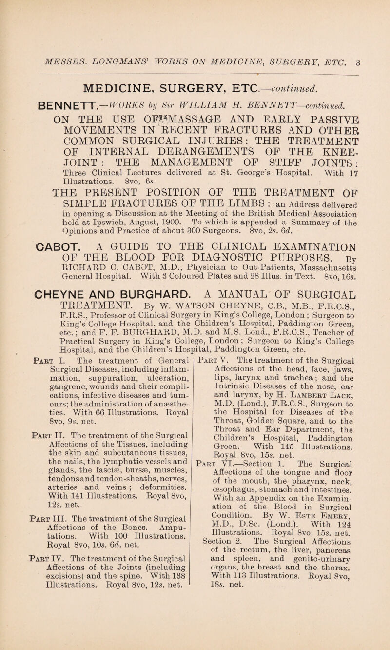 MEDICINE, SURGERY, ETC.—continued. BENNETT.—WORKS by Sir WILLIAM H. BENNETT—continued. ON THE USE OF?*MASSAGE AND EARLY PASSIVE MOVEMENTS IN RECENT FRACTURES AND OTHER COMMON SURGICAL INJURIES: THE TREATMENT OF INTERNAL DERANGEMENTS OF THE KNEE- JOINT : THE MANAGEMENT OF STIFF JOINTS : Three Clinical Lectures delivered at St. George’s Hospital. With 17 Illustrations. 8vo, 6s. THE PRESENT POSITION OF THE TREATMENT OF SIMPLE FRACTURES OF THE LIMBS : an Address delivered in opening a Discussion at the Meeting of the British Medical Association held at Ipswich, August, 1900. To which is appended a Summary of the Opinions and Practice of about 300 Surgeons. 8vo, 2s. 6d. OABOT. A GUIDE TO THE CLINICAL EXAMINATION OF THE BLOOD FOR DIAGNOSTIC PURPOSES. By RICHARD C. CABOT, M.D., Physician to Out-Patients, Massachusetts General Hospital. With 3 Coloured Plates and 28 Illus. in Text. 8vo, 16s. CHEYNE AND BURGHARD. A MANUAL OF SURGICAL TREATMENT. By W. WATSON CHEYNE, C.B., M.B., F.R.C.S., F.R.S., Professor of Clinical Surgery in King’s College, London ; Surgeon to King’s College Hospital, and the Children’s Hospital, Paddington Green, etc. ; and F. F. BURGHARD, M.D. and M.S. Lond., F.R.C.S., Teacher of Practical Surgery in King’s College, London; Surgeon to King’s College Hospital, and the Children’s Hospital, Paddington Green, etc. Part I. The treatment of General Surgical Diseases, including inflam¬ mation, suppuration, ulceration, gangrene, wounds and their compli¬ cations, infective diseases and tum¬ ours; the administration of anaesthe¬ tics. With 66 Illustrations. Royal 8vo, 9s. net. Part II. The treatment of the Surgical Affections of the Tissues, including the skin and subcutaneous tissues, the nails, the lymphatic vessels and glands, the fasciae, bursae, muscles, tendons and tendon-sheaths, nerves, arteries and veins ; deformities. With 141 Illustrations. Royal 8vo, 12s. net. Part III. The treatment of the Surgical Affections of the Bones. Ampu¬ tations. With 100 Illustrations. Royal 8vo, 10s. 6d. net. Part IV. The treatment of the Surgical Affections of the Joints (including excisions) and the spine. With 138 Illustrations. Royal 8vo, 12s. net. Part Y. The treatment of the Surgical Affections of the head, face, jaws, lips, larynx and trachea; and the Intrinsic Diseases of the nose, ear and larynx, by H. Lambert Lack, M.D. (Lond.), F.R.C.S., Surgeon to the Hospital for Diseases of the Throat, Golden Square, and to the Throat and Ear Department, the Children’s Hospital, Paddington Green. With 145 Illustrations. Royal 8vo, 15s. net. Part YI.—Section 1. The Surgical Affections of the tongue and floor of the mouth, the pharynx, neck, oesophagus, stomach and intestines. With an Appendix on the Examin¬ ation of the Blood in Surgical Condition. By W. Este Emery, M.D., D.Sc. (Lond.). With 124 Illustrations. Royal 8vo, 15s. net. Section 2. The Surgical Affections of the rectum, the liver, pancreas and spleen, and genito-urinary organs, the breast and the thorax. With 113 Illustrations. Royal 8vo, 18s. net.