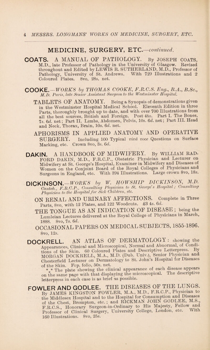 MEDICINE, SURGERY, ETC. —continued. COATS. A MANUAL OF PATHOLOGY. By JOSEPH COATS, M.D., late Professor of Pathology in the University of Glasgow. Revised throughout and Edited by LEWIS R. SUTHERLAND, M.D., Professor of Pathology, University of St. Andrews. With 729 Illustrations and 2 Coloured Plates. 8vo, 28s. net. COOKE.- WORKS by THOMAS COOKE, F.R.C.S. Eng., B.A., B.Sc M.D. Paris, late Senior Assistant Surgeon to the Westminster Hospital. TABLETS OF ANATOMY. Being a Synopsis of demonstrations given in the Westminster Hospital Medical School. Eleventh Edition in three Parts, thoroughly brought up to date, and with over 700 Illustrations from all the best sources, British and Foreign. Post 4to. Part I. The Bones, 7s. 6d. net; Part II. Limbs, Abdomen, Pelvis, 10s. 6d. net; Part III. Head and Neck, Thorax, Brain, 10s. 6d. net. APHORISMS IN APPLIED ANATOMY AND OPERATIVE SURGERY. Including 100 Typical viva voce Questions on Surface Marking, etc. Crown 8vo, 3s. 6d. DAKIN. A HANDBOOK OF MIDWIFERY. By william RAD¬ FORD DAKIN, M.D., F.R.C.P., Obstetric Physician and Lecturer on Midwifery at St.’ George’s Hospital, Examiner in Midwifery and Diseases of Women on the Conjoint Board of the Royal Colleges of Physicians and Surgeons in England, etc. With 394 Illustrations. Large crown 8vo, 18s. DICKINSON. — WORKS by W. HOWSHIP DICKINSON, M.D. Cantab., F.B.C.P., Consulting Physician to St. George's Hospital; Consulting Physician to the Hospital for Sick Children, etc. ON RENAL AND URINARY AFFECTIONS. Complete in Three Parts, 8vo, with 12 Plates, and 122 Woodcuts. £3 4s. 6cl. THE TONGUE AS AN INDICATION OF DISEASE ; being the Lumleian Lectures delivered at the Royal College of Physicians in March, 1888. 8vo, 7s. 6cl. OCCASIONAL PAPERS ON MEDICAL SUBJECTS, 1855-1896. 8vo, 12s. DOCKRELL. AN ATLAS OF DERMATOLOGY : showing the Appearances, Clinical and Microscopical, Normal and Abnormal, of Condi¬ tions of the Skin. 60 Coloured Plates and Descriptive Letterpress. By MORGAN DOCKRELL, M.A., M.D. (Dub. Univ.), Senior Physician and Chesterfield Lecturer on Dermatology to St. John’s Hospital for Diseases of the Skin. Fcp. folio, 50s. net. * * ppe plate showing the clinical appearance of each disease appears on the same page with that displaying the microscopical. The descriptive letterpress in each case is as brief as possible. FOWLER AND GODLEE. THE DISEASES OF THE LUNGS. By JAMES KINGSTON FOWLER, M.A., M.D., F.R.C.P., Physician to the Middlesex Hospital and to the Hospital for Consumption and Diseases of the Chest, Brompton, etc. ; and RICKMAN JOHN GODLEE, M.S., F.R.C.S., Honorary Surgeon-in-Ordinary to His Majesty, Fellow and Professor of Clinical Surgery, University College, London, etc. With 160 Illustrations. 8vo, 25s.