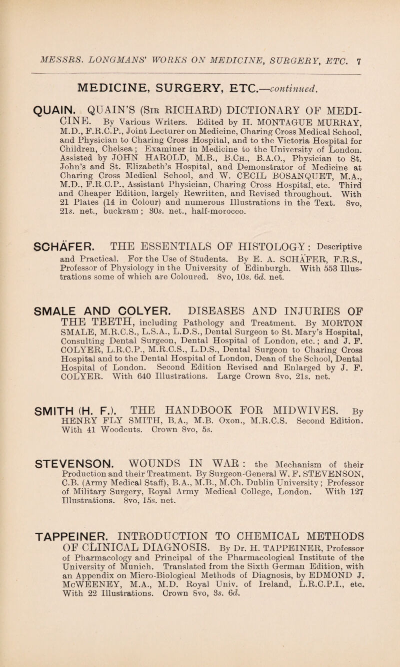 MEDICINE, SURGERY, ETC. —continued. QUAIN. QUAIN’S (Sib RICHARD) DICTIONARY OF MEDI¬ CINE. By Various Writers. Edited by H. MONTAGUE MURRAY, M.D., F.R.G.P., Joint Lecturer on Medicine, Charing Cross Medical School, and Physician to Charing Cross Hospital, and to the Victoria Hospital for Children, Chelsea ; Examiner in Medicine to the University of London. Assisted by JOHN HAROLD, M.B., B.Ch., B.A.O., Physician to St. John’s and St. Elizabeth’s Hospital, and Demonstrator of Medicine at Charing Cross Medical School, and W. CECIL BOSANQUET, M.A., M.D., F.R.C.P., Assistant Physician, Charing Cross Hospital, etc. Third and Cheaper Edition, largely Rewritten, and Revised throughout. With 21 Plates (14 in Colour) and numerous Illustrations in the Text. 8vo, 21s. net., buckram; 30s. net., half-morocco. SCHAFER. THE ESSENTIALS OF HISTOLOGY: Descriptive and Practical. For the Use of Students. By E. A. SCHAFER, F.R.S., Professor of Physiology in the University of Edinburgh. With 553 Illus¬ trations some of which are Coloured. 8vo, 10s. 6d. net. SMALE AND COLYER. DISEASES AND INJURIES OF THE TEETH, including Pathology and Treatment. By MORTON SMALE, M.R.C.S., L.S.A., L.D.S., Dental Surgeon to St. Mary’s Hospital, Consulting Dental Surgeon, Dental Hospital of London, etc.; and J. F. COLYER, L.R.C.P., M.R.C.S., L.D.S., Dental Surgeon to Charing Cross Hospital and to the Dental Hospital of London, Dean of the School, Dental Hospital of London. Second Edition Revised and Enlarged by J. F. COLYER. With 640 Illustrations. Large Crown 8vo, 21s. net. SMITH (H. F.). THE HANDBOOK FOR MIDWIVES. By HENRY FLY SMITH, B.A., M.B. Oxon., M.R.C.S. Second Edition. With 41 Woodcuts. Crown 8vo, 5s. STEVENSON. WOUNDS IN WAR : the Mechanism of their Production and their Treatment. By Surgeon-General W. F. STEVENSON, C.B. (Army Medical Staff), B.A., M.B., M.Ch. Dublin University; Professor of Military Surgery, Royal Army Medical College, London. With 127 Illustrations. 8vo, 15s. net. TAPPEINER. INTRODUCTION TO CHEMICAL METHODS OF CLINICAL DIAGNOSIS. By Dr. H. TAPPEINER, Professor of Pharmacology and Principal of the Pharmacological Institute of the University of Munich. Translated from the Sixth German Edition, with an Appendix on Micro-Biological Methods of Diagnosis, by EDMOND J. McWEENEY, M.A., M.D. Royal Univ. of Ireland, L.R.C.P.I., etc. With 22 Illustrations. Crown Svo, 3s. 6d.