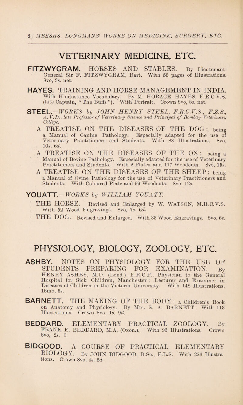 VETERINARY MEDICINE, ETC. FITZWYGRAM. HORSES AND STABLES. By Lieutenant- General Sir F. FITZWYGRAM, Bart. With 56 pages of Illustrations. 8vo, 3s. net. HAYES. TRAINING AND HORSE MANAGEMENT IN INDIA. With Hindustanee Vocabulary. By M. HORACE HAYES, F.R.C.V.S. (late Captain, “The Buffs”). With Portrait. Crown 8vo, 8s. net. STEEL.—WORKS by JOHN HENRY STEEL, F.R.C.V.S., F.Z.S., A. V.D., late Professor of Veterinary Science and Principal of Bombay Veterinary College. A TREATISE ON THE DISEASES OF THE DOG; being a Manual of Canine Pathology. Especially adapted for the use of Veterinary Practitioners and Students. With 88 Illustrations. 8vo. 10s. bd. A TREATISE ON THE DISEASES OF THE OX; being a Manual of Bovine Pathology. Especially adapted for the use of Veterinary Practitioners and Students. With 2 Plates and 117 Woodcuts. 8vo, 15s. A TREATISE ON THE DISEASES OF THE SHEEP; being a Manual of Ovine Pathology for the use of Veterinary Practitioners and Students. With Coloured Plate and 99 Woodcuts. 8vo, 12s. YOUATT. — WORKS by WILLIAM YOUATT. THE HORSE. Revised and Enlarged by W. WATSON, M.R.C.V.S. With 52 Wood Engravings. 8vo, 7s. bd. THE DOG. Revised and Enlarged. With 33 Wood Engravings. 8vo, 6s. PHYSIOLOGY, BIOLOGY, ZOOLOGY, ETC. ASHBY. NOTES ON PHYSIOLOGY FOE THE USE OF STUDENTS PEEPAEING FOE EXAMINATION. By HENRY ASHBY, M.D. (Lond ), F.R.C.P., Physician to the General Hospital for Sick Children, Manchester ; Lecturer and Examiner in Diseases of Children in the Victoria University. With 148 Illustrations. 18mo, 5s. BARNETT. THE MAKING OF THE BODY : a Children’s Book on Anatomy and Physiology. By Mrs. S. A. BARNETT. With 113 Illustrations. Crown 8vo, Is. 9d. BEDDARD. ELEMENTAEY PRACTICAL ZOOLOGY. By FRANK E. BEDDARD, M.A. (Oxon.). With 93 Illustrations. Crown 8vo, 2s. 6 BIDGOOD. A COURSE OF PRACTICAL ELEMENTAEY BIOLOGY. By JOHN BIDGOOD, B.Sc., F.L.S. With 226 Illustra- tions. Crown 8vo, 4s. bd.