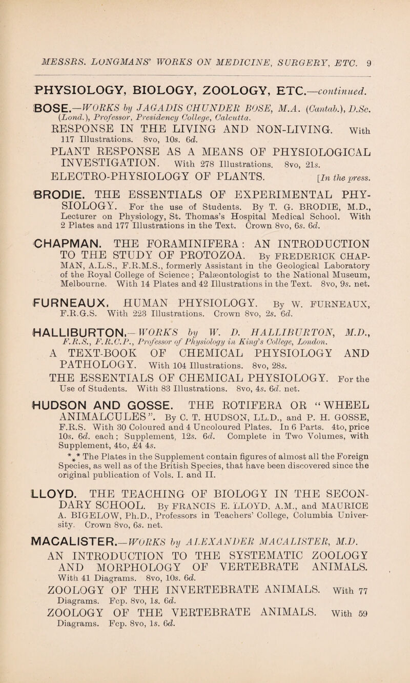 PHYSIOLOGY, BIOLOGY, ZOOLOGY, ETC. —continued. BOSE.—WORKS by JAG ADIS CHUNDER BOSE, M.A. (Cantab.), D.Sc. (Lond.), Professor, Presideyicy College, Calcutta. RESPONSE IN THE LIVING AND NON-LIVING. With 117 Illustrations. 8vo, 10s. 6d. PLANT RESPONSE AS A MEANS OF PHYSIOLOGICAL INVESTIGATION. With 278 Illustrations. 8vo, 21s. ELECTRO-PHYSIOLOGY OF PLANTS. [in the press. BRODIE. THE ESSENTIALS OF EXPERIMENTAL PHY¬ SIOLOGY. For the use of Students. By T. G. BRODIE, M.D., Lecturer on Physiology, St. Thomas’s Hospital Medical School. With 2 Plates and 177 Illustrations in the Text. Crown 8vo, 6s. 6d. CHAPMAN. THE EORAMINIEERA: AN INTRODUCTION TO THE STUDY OF PROTOZOA. By FREDERICK CHAP¬ MAN, A.L.S., F.R.M.S., formerly Assistant in the Geological Laboratory of the Royal College of Science; Palaeontologist to the National Museum, Melbourne. With 14 Plates and 42 Illustrations in the Text. 8vo, 9s. net. FURNEAUX, HUMAN PHYSIOLOGY. By w. furneaux, F.R.G.S. With 223 Illustrations. Crown 8vo, 2s. 6d. HALLIBURTON.— WORKS by W. D. HALLIBURTON, M.D., F.R.S., F.R.C.P., Professor of Physiology in King's College, London. A TEXT-BOOK OF CHEMICAL PHYSIOLOGY AND PATHOLOGY. With 104 Illustrations. 8vo, 28s. THE ESSENTIALS OF CHEMICAL PHYSIOLOGY. For the Use of Students. With 83 Illustrations. 8vo, 4s. 6d. net. HUDSON AND GOSSE. THE ROTIFERA OR “WHEEL ANIMALCULES By C. T. HUDSON, LL.D., and P. H. GOSSE, F.R.S. With 30 Coloured and 4 Uncoloured Plates. In 6 Parts. 4to, price 10s. 6d. each; Supplement, 12s. 6d. Complete in Two Volumes, with Supplement, 4to, £4 4s. *** The Plates in the Supplement contain figures of almost all the Foreign Species, as well as of the British Species, that have been discovered since the original publication of Vols. I. and II. LLOYD. THE TEACHING OF BIOLOGY IN THE SECON¬ DARY SCHOOL. By FRANCIS E. LLOYD, A.M., and MAURICE A. BIGELOW, Ph.D., Professors in Teachers’ College, Columbia Univer¬ sity. Crown 8vo, 6s. net. MACALISTER.—WORKS by ALEXANDER MACALISTER, M.D. AN INTRODUCTION TO THE SYSTEMATIC ZOOLOGY AND MORPHOLOGY OF VERTEBRATE ANIMALS. With 41 Diagrams. 8vo, 10s. 6d. ZOOLOGY OF THE INVERTEBRATE ANIMALS, with 77 Diagrams. Fcp. 8vo, Is. 6d. ZOOLOGY OF THE VERTEBRATE ANIMALS, with 59 Diagrams. Fcp. 8vo, Is. 6d.