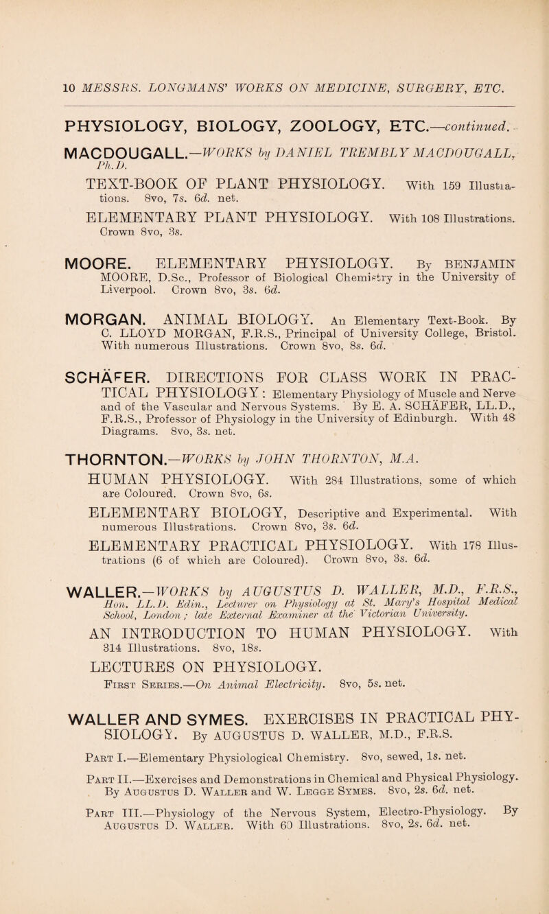 PHYSIOLOGY, BIOLOGY, ZOOLOGY, ETC.—continued. MACDOUGALL. — WORKS by DANIEL TREMBLY MACDOUGALL, Ph.D. TEXT-BOOK OF PLANT PHYSIOLOGY. with 159 initia¬ tions. 8vo, 7s. 6d. net. ELEMENTAEY PLANT PHYSIOLOGY. With 108 Illustrations. Crown 8vo, 3s. MOORE. ELEMENTARY PHYSIOLOGY. By benjamin MOORE, D.Sc., Professor of Biological Chemistry in the University of Liverpool. Crown 8vo, 3s. 6d. MORGAN. ANIMAL BIOLOGY. An Elementary Text-Book. By C. LLOYD MORGAN, F.R.S., Principal of University College, Bristol. With numerous Illustrations. Crown 8vo, 8s. 6d. SCHAFER. DIRECTIONS FOR CLASS WORK IN PRAC- TICAL PHYSIOLOGY '. Elementary Physiology of Muscle and Nerve and of the Vascular and Nervous Systems. By E. A. SCHAFER, LL.D., F.R.S., Professor of Physiology in the University of Edinburgh. With 48 Diagrams. 8vo, 3s. net. THORNTON.—WORKS by JOHN THORNTON, M.A. HUMAN PHYSIOLOGY. With 284 Illustrations, some of which are Coloured. Crown 8vo, 6s. ELEMENTARY BIOLOGY, Descriptive and Experimental. With numerous Illustrations. Crown 8vo, 3s. 6d. ELEMENTARY PRACTICAL PHYSIOLOGY. With 178 Illus¬ trations (6 of which are Coloured). Crown 8vo, 3s. 6d. WALLER —WORKS by AUGUSTUS D. WALLER, M.D., F.R.S., Hon. LL.D. Edin., Lecturer on Physiology at St. Mary’s Hospital Medical School, London; late External Examiner at the Victorian University. AN INTRODUCTION TO HUMAN PHYSIOLOGY. With 314 Illustrations. 8vo, 18s. LECTURES ON PHYSIOLOGY. First Series.—On Animal Electricity. 8vo, 5s. net. WALLER AND SYMES. EXERCISES IN PRACTICAL PHY- SIOLOGY By AUGUSTUS D. WALLER, M.D., F.R.S. Part I.—Elementary Physiological Chemistry. 8vo, sewed, Is. net. Part II.—Exercises and Demonstrations in Chemical and Physical Physiology. By Augustus D. Waller and W. Legge Symes. 8vo, 2s. 6d. net. Part III.—Physiology of the Nervous System, Electro-Physiology. By Augustus D. Waller. With 60 Illustrations. 8vo, 2s. 6cl. net.
