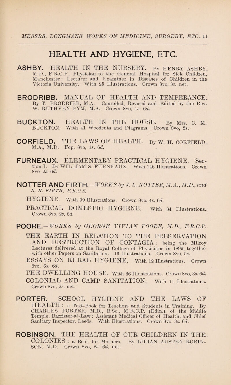 HEALTH AND HYGIENE, ETC. ASHBY. HEALTH IN THE NURSERY. By henry ashby, M.D., F.R.C.P., Physician to the General Hospital for Sick Children, Manchester; Lecturer and Examiner in Diseases of Children in the Victoria University. With 25 Illustrations. Crown 8vo, 3s. net. BRODRIBB. MANUAL OF HEALTH AND TEMPERANCE. By T. BRODRIBB, M.A. Compiled, Revised and Edited by the Rev. W. RUTHVEN PYM, M.A. Crown 8vo, Is. 6b. BUCKTON. HEALTH IN THE HOUSE. By Mrs. c. M. BUCKTON. With 41 Woodcuts and Diagrams. Crown 8vo, 2s. CORFIELD. THE LAWS OF HEALTH. By w. H. CORFIELD,, M.A., M.D. Pep. 8vo, Is. 6d. FURNEAUX. ELEMENTARY PRACTICAL HYGIENE. See- tion I. By WILLIAM S. PURNEAUX. With 146 Illustrations. Crown 8vo 2s. 6d. NOTTER AND FIRTH —WORKS by J. L. NO TIER, M.A., M.D., and R. H. FIRTH, F.R.G.S. HYGIENE. With 99 Illustrations. Crown 8vo, 4s. 6d. PRACTICAL DOMESTIC HYGIENE. With 84 Illustrations. Crown 8vo, 2s. 6b. POORE— WORKS by GEORGE VIVIAN POORE, ilED., F.R.C.P. THE EARTH IN RELATION TO THE PRESERVATION AND DESTRUCTION OF CONTAGIA : being the Milroy Lectures delivered at the Royal College of Physicians in 1899, together with other Papers on Sanitation. 13 Illustrations. Crown 8vo, 5s. ESSAYS ON RURAL HYGIENE. With 12 Illustrations. Crown 8vo, 6s. 6b. THE DWELLING HOUSE. With 36 Illustrations. Crown 8vo, 3s. 6b. COLONIAL AND CAMP SANITATION. With il illustrations. Crown 8vo, 2s. net. PORTER. SCHOOL HYGIENE AND THE LAWS OF HEALTH : a Text-Book for Teachers and Students in Training. By CHARLES PORTER, M.D., B.Sc., M.R.C.P. (Edin.); of the Middle Temple, Barrister-at-Law; Assistant Medical Officer of Health, and Chief Sanitary Inspector, Leeds. With Illustrations. Crown 8vo, 3s. 6b. ROBINSON. THE HEALTH OF OUR CHILDREN IN THE COLONIES : a Book for Mothers. By LILIAN AUSTEN ROBIN- SON, M.D. Crown 8vo, 2s. 6b. net.