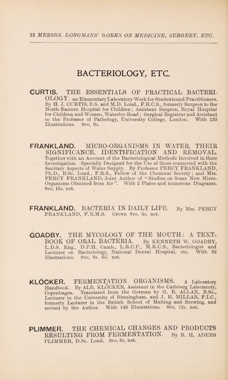 BACTERIOLOGY, ETC. CURTIS. THE ESSENTIALS OF PRACTICAL BACTERI¬ OLOGY: an Elementary Laboratory Work for Students and Practitioners. By H. J. CURTIS, B.S. and M.D. Lond., F.R.C.S., formerly Surgeon to the North-Eastern Hospital for Children; Assistant Surgeon, Royal Hospital for Children and Women, Waterloo Road ; Surgical Registrar and Assistant to the Professor of Pathology, University College, London. With 133 Illustrations. 8vo, 9s. FRANKLAND. MICRO-ORGANISMS IN WATER, THEIR SIGNIFICANCE, IDENTIFICATION AND REMOVAL. Together with an Account of the Bacteriological Methods Involved in their Investigation. Specially Designed for the Use of those connected with the Sanitary Aspects of Water Supply. By Professor PERCY FRANKLAND, Ph.D., B.Sc. Lond., F.R.S., Fellow of the Chemical Society ; and Mrs. PERCY FRANKLAND, Joint Author of “ Studies on Some New Micro- Organisms Obtained from Air ”. With 2 Plates and numerous Diagrams. 8vo, 16s. net. FRANKLAND. BACTERIA IN DAILY LIFE. By Mrs. PERCY FRANKLAND, F.R.M.S. Crown 8vo, 5s. net. GOADBY. THE MYCOLOGY OF THE MOUTH: A TEXT- BOOK OF ORAL BACTERIA. By KENNETH W. GOADBY, L.D.S. Eng., D.P.H. Camb., L.R.C.P., M.R.C.S., Bacteriologist and Lecturer on Bacteriology, National Dental Hospital, etc. With 82 Illustrations. 8vo, 8s. 6d. net. KLOGKER. FERMENTATION ORGANISMS. A Laboratory Handbook. By ALB. KLOCKER, Assistant in the Carlsberg Laboratory, Copenhagen. Translated from the German by G. E. ALLAN, B.Sc., Lecturer in the University of Birmingham, and J. H. MILLAR, F.I.C., formerly Lecturer in the British School of Malting and Brewing, and revised by the Author. With 146 Illustrations. 8vo, 12s. net. PLIMMER. THE CHEMICAL CHANGES AND PRODUCTS RESULTING FROM FERMENTATION. By R. H. ADERS PLIMMER, D.Sc. Lond. 8vo, 6s. net.