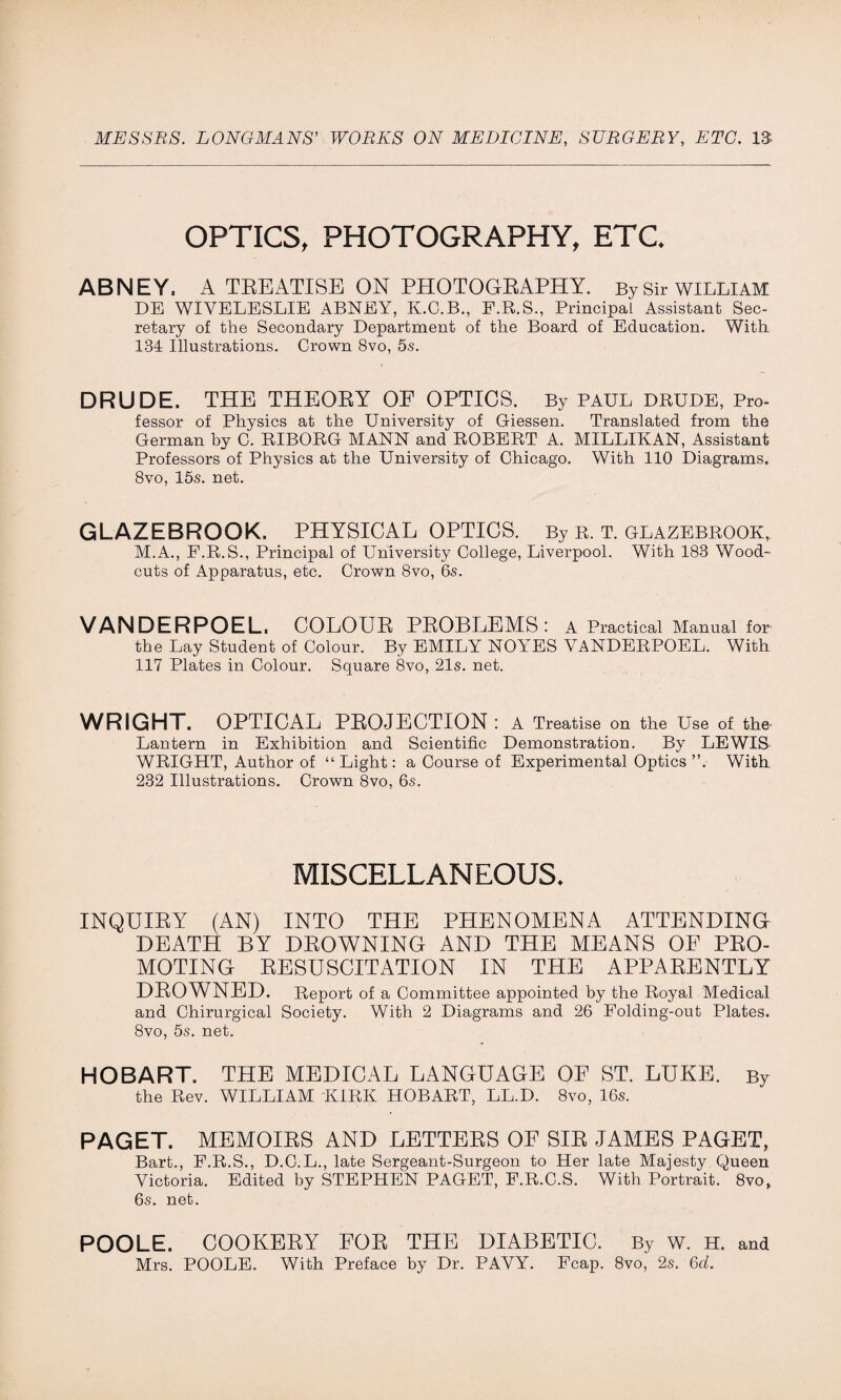 OPTICS, PHOTOGRAPHY, ETC. ABNEY. A TREATISE ON PHOTOGRAPHY. By Sir william DE WIYELESLIE ABNEY, K.C.B., F.R.S., Principal Assistant Sec¬ retary of the Secondary Department of the Board of Education. With. 184 Illustrations. Grown 8vo, 5s. DRUDE. THE THEORY OF OPTICS. By PAUL DRUDE, Pro¬ fessor of Physics at the University of Giessen. Translated from the German by G. RIBORG MANN and ROBERT A. MILLIKAN, Assistant Professors of Physics at the University of Chicago. With 110 Diagrams, 8vo, 15s. net. GLAZEBROOK. PHYSICAL OPTICS. By r. t. glazebrook, M.A., F.R.S., Principal of University College, Liverpool. With 183 Wood* cuts of Apparatus, etc. Crown 8vo, 6s. VANDERPOEL. COLOUR PROBLEMS: A Practical Manual for¬ th e Lay Student of Colour. By EMILY NOYES VANDERPOEL. With 117 Plates in Colour. Square 8vo, 21s. net. WRIGHT. OPTICAL PROJECTION: A Treatise on the Use of the- Lantern in Exhibition and Scientific Demonstration. By LEWIS WRIGHT, Author of “ Light: a Course of Experimental Optics ”. With 232 Illustrations. Crown 8vo, 6s. MISCELLANEOUS. INQUIRY (AN) INTO THE PHENOMENA ATTENDING DEATH BY DROWNING AND THE MEANS OF PRO¬ MOTING RESUSCITATION IN THE APPARENTLY DROWNED. Report of a Committee appointed by the Royal Medical and Chirurgical Society. With 2 Diagrams and 26 Folding-out Plates. 8vo, 5s. net. HOBART. THE MEDICAL LANGUAGE OE ST. LUKE. By the Rev. WILLIAM KIRK HOBART, LL.D. 8vo, 16s. PAGET. MEMOIRS AND LETTERS OE SIR JAMES PAGET, Bart., F.R.S., D.C.L., late Sergeant-Surgeon to Her late Majesty Queen Victoria. Edited by STEPHEN PAGET, F.R.C.S. With Portrait. 8vo, 6s. net. POOLE. COOKERY FOR THE DIABETIC. By w. H. and Mrs. POOLE. With Preface by Dr. PAVY. Fcap. 8vo, 2s. 6d.