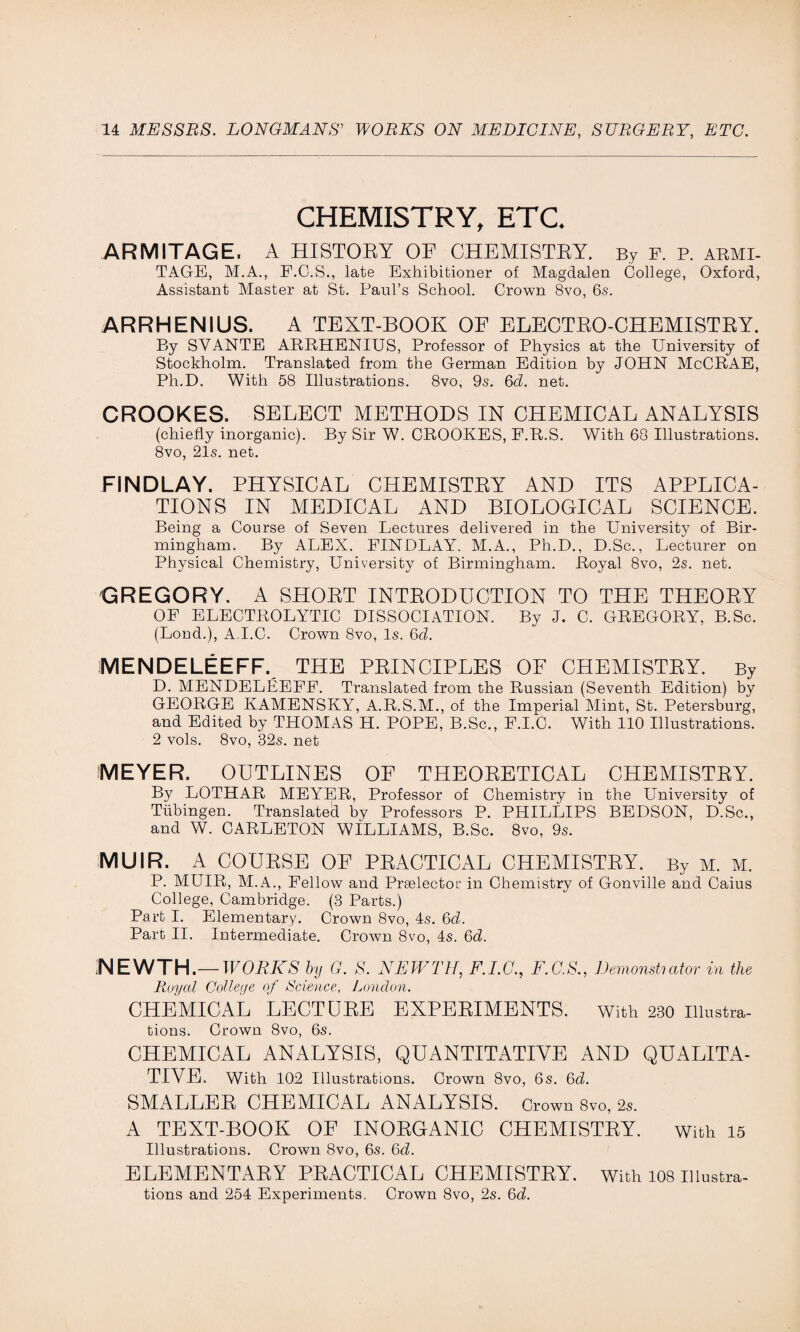CHEMISTRY, ETC. ARMITAGE. A HISTORY OP CHEMISTEY. By F. p. abmi- TAGE, M.A., F.C.S., late Exhibitioner of Magdalen College, Oxford, Assistant Master at St. Paul’s School. Crown 8vo, 6s. ARRHENIUS. A TEXT-BOOK OF ELECTRO-CHEMISTRY. By SVANTE ARRHENIUS, Professor of Physics at the University of Stockholm. Translated from the German Edition by JOHN McCRAE, Ph.D. With 58 Illustrations. 8vo, 9s. 6b. net. CROOKES. SELECT METHODS IN CHEMICAL ANALYSIS (chiefly inorganic). By Sir W. CROOKES, P.R.S. With 68 Illustrations. 8vo, 21s. net. FINDLAY. PHYSICAL CHEMISTEY AND ITS APPLICA¬ TIONS IN MEDICAL AND BIOLOGICAL SCIENCE. Being a Course of Seven Lectures delivered in the University of Bir¬ mingham. By ALEX. FINDLAY. M.A., Ph.D., D.Sc., Lecturer on Physical Chemistry, University of Birmingham. Royal 8vo, 2s. net. GREGORY. A SHORT INTRODUCTION TO THE THEORY OF ELECTROLYTIC DISSOCIATION. By J. C. GREGORY, B.Sc. (Loncl.), A.I.C. Crown 8vo, Is. 6b. MENDELEEFF. THE PRINCIPLES OF CHEMISTEY. By D. MENDELEEFF. Translated from the Russian (Seventh Edition) by GEORGE KAMENSKY, A.R.S.M., of the Imperial Mint, St. Petersburg, and Edited by THOMAS H. POPE, B.Sc., F.I.C. With 110 Illustrations. 2 vols. 8vo, 32s. net MEYER. OUTLINES OF THEORETICAL CHEMISTEY. By LOTHAR MEYER, Professor of Chemistry in the University of Tubingen. Translated by Professors P. PHILLIPS BEDSON, D.Sc., and W. CARLETON WILLIAMS, B.Sc. 8vo, 9s. MUIR. A COURSE OF PRACTICAL CHEMISTRY. By M. M. P. MUIR, M.A., Fellow and Prselector in Chemistry of Gonville and Caius College, Cambridge. (3 Parts.) Part I. Elementary. Crown 8vo, 4s. 6b. Part II. Intermediate. Crown 8vo, 4s. 6b. NEWTH.—WORKS by G. S. NEWTH, F.I.C., F.C.S., Demonstiator in the Royal College of Science, London. CHEMICAL LECTURE EXPERIMENTS. With 230 Illustra¬ tions. Crown 8vo, 6s. CHEMICAL ANALYSIS, QUANTITATIVE AND QUALITA¬ TIVE. With 102 Illustrations. Crown 8vo, 6s. 6b. SMALLER CHEMICAL ANALYSIS. Crown 8vo, 2s. A TEXT-BOOK OE INORGANIC CHEMISTRY. With 15 Illustrations. Crown 8vo, 6s. 6b. ELEMENTARY PRACTICAL CHEMISTRY, with 108 illustra¬ tions and 254 Experiments. Crown 8vo, 2s. 6b.