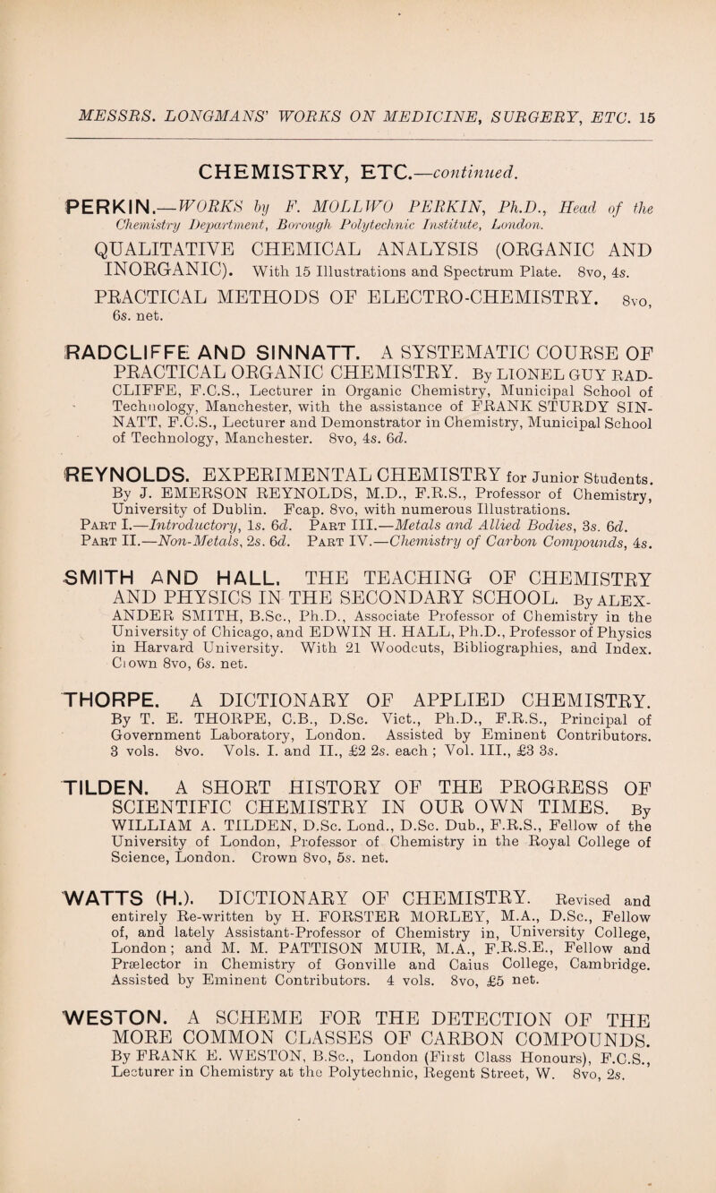 CHEMISTRY, ETC.—continued. PERKIN.— WORKS by F. MOLLWO PERKIN, Ph.D., Head of the Chemistry Department, Borough Polytechnic Institute, London. QUALITATIVE CHEMICAL ANALYSIS (OEGANIC AND INORGANIC). With 15 Illustrations and Spectrum Plate. 8vo, 4s. PRACTICAL METHODS OE ELECTRO-CHEMISTRY. 8vo, 6s. net. RADCLIFFE AND SINNATT. A SYSTEMATIC COURSE OE PRACTICAL ORGANIC CHEMISTRY. By LIONEL GUY RAD- CLIFFE, F.C.S., Lecturer in Organic Chemistry, Municipal School of Technology, Manchester, with the assistance of FRANK STURDY SIN¬ NATT, F.C.S., Lecturer and Demonstrator in Chemistry, Municipal School of Technology, Manchester. 8vo, 4s. 6d. REYNOLDS. EXPERIMENTAL CHEMISTRY for Junior Students. By J. EMERSON REYNOLDS, M.D., F.R.S., Professor of Chemistry, University of Dublin. Fcap. 8vo, with numerous Illustrations. Part I.—Introductory, Is. 6cl. Part III.—Metals and Allied Bodies, 3s. 6cl. Part II.—Non-Metals, 2s. 6d. Part IV.—Chemistry of Carbon Compounds, 4s. SMITH AND HALL. THE TEACHING OE CHEMISTRY AND PHYSICS IN THE SECONDARY SCHOOL. By ALEX¬ ANDER SMITH, B.Sc., Ph.D., Associate Professor of Chemistry in the University of Chicago, and EDWIN IT. HALL, Ph.D., Professor of Physics in Harvard University. With 21 Woodcuts, Bibliographies, and Index. Ciown 8vo, 6s. net. THORPE. A DICTIONARY OF APPLIED CHEMISTRY. By T. E. THORPE, C.B., D.Sc. Viet., Ph.D., F.R.S., Principal of Government Laboratory, London. Assisted by Eminent Contributors. 3 vols. 8vo. Vols. I. and II., £2 2s. each ; Vol. III., £3 3s. TILDEN. A SHORT HISTORY OF THE PROGRESS OE SCIENTIFIC CHEMISTRY IN OUR OWN TIMES. By WILLIAM A. TILDEN, D.Sc. Lond., D.Sc. Dub., F.R.S., Fellow of the University of London, Professor of Chemistry in the Royal College of Science, London. Crown 8vo, 5s. net. WATTS (H.). DICTION AEY OF CHEMISTBY. Revised and entirely Re-written by H. FORSTER MORLEY, M.A., D.Sc., Fellow of, and lately Assistant-Professor of Chemistry in, University College, London; and M. M. PATTISON MUIR, M.A., F.R.S.E., Fellow and Proelector in Chemistry of Gonville and Caius College, Cambridge. Assisted by Eminent Contributors. 4 vols. 8vo, £5 net. WESTON. A SCHEME FOR THE DETECTION OE THE MORE COMMON CLASSES OF CARBON COMPOUNDS. By FRANK E. WESTON, B.Sc., London (First Class Honours), F.C.S., Lecturer in Chemistry at the Polytechnic, Regent Street, W. 8vo, 2s.