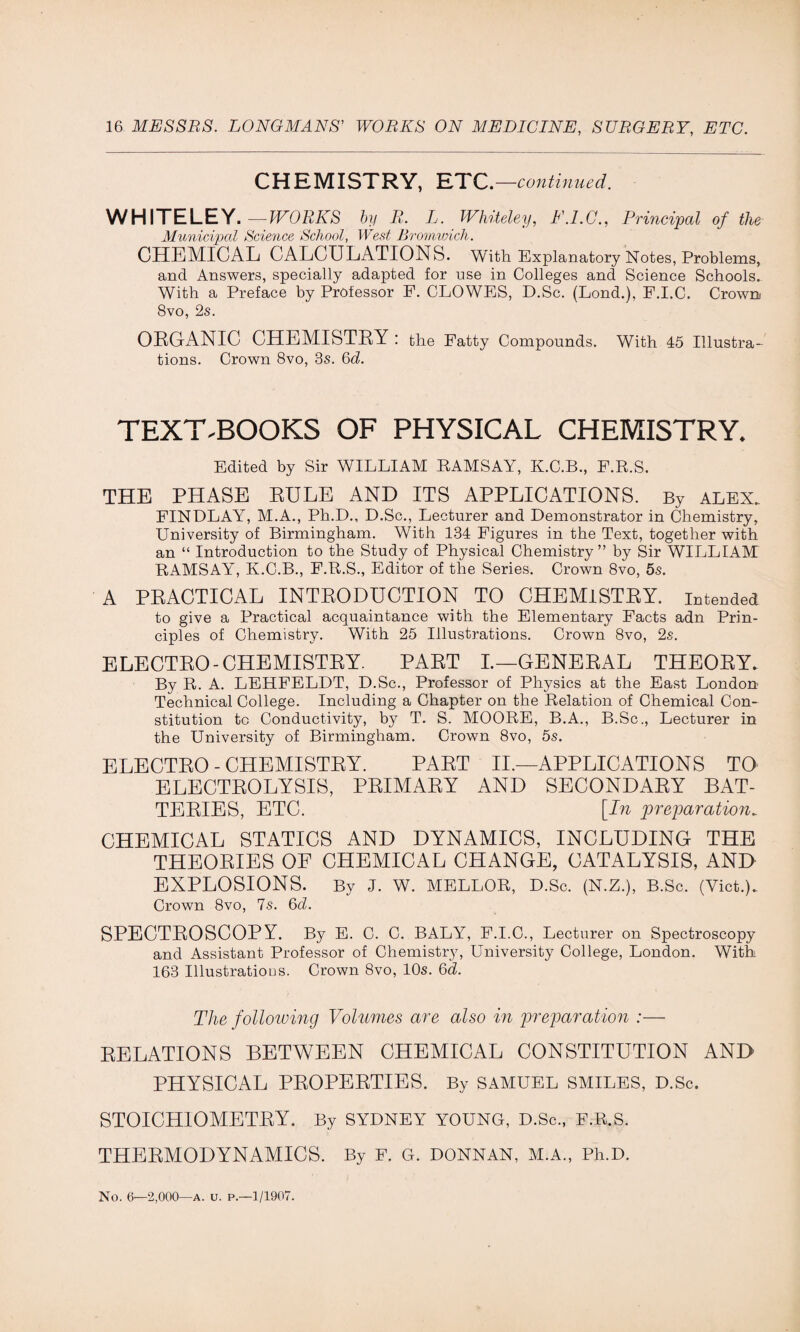 CHEMISTRY, ETC.—continued. WHITELEY.—WORKS by R. L. Whiteley, E.I.C., Principal of the Municipal Science School, West Bromwich. CHEMICAL CALCULATIONS. With Explanatory Notes, Problems, and Answers, specially adapted for use in Colleges and Science Schools. With a Preface by Professor F. CLOWES, D.Sc. (Lond.), F.I.C. Crown 8vo, 2s. ORGANIC CHEMISTRY : the Fatty Compounds. With 45 Illustra¬ tions. Crown 8vo, 3s. 6d. TEXT-BOOKS OF PHYSICAL CHEMISTRY. Edited by Sir WILLIAM RAMSAY, K.C.B., F.R.S. THE PHASE RULE AND ITS APPLICATIONS. By alex. FINDLAY, M.A., Ph.D., D.Sc., Lecturer and Demonstrator in Chemistry, University of Birmingham. With 134 Figures in the Text, together with an “ Introduction to the Study of Physical Chemistry” by Sir WILLIAM! RAMSAY, K.C.B., F.R.S., Editor of the Series. Crown 8vo, 5s. A PRACTICAL INTRODUCTION TO CHEMISTRY, intended to give a Practical acquaintance with the Elementary Facts adn Prin¬ ciples of Chemistry. With 25 Illustrations. Crown 8vo, 2s. ELECTRO-CHEMISTRY. PART I.—GENERAL THEORY. By R. A. LEHFELDT, D.Sc., Professor of Physics at the East London Technical College. Including a Chapter on the Relation of Chemical Con¬ stitution to Conductivity, by T. S. MOORE, B.A., B.Sc., Lecturer in the University of Birmingham. Crown 8vo, 5s. ELECTRO-CHEMISTRY. PART II.—APPLICATIONS TO ELECTROLYSIS, PRIMARY AND SECONDARY BAT¬ TERIES, ETC. [In preparation^ CHEMICAL STATICS AND DYNAMICS, INCLUDING THE THEORIES OF CHEMICAL CHANGE, CATALYSIS, AND EXPLOSIONS. By J. W. MELLOR, D.Sc. (N.Z.), B.Sc. (Viet.). Crown 8vo, 7s. 6d. SPECTROSCOPY. By E. C. C. BALY, F.I.C., Lecturer on Spectroscopy and Assistant Professor of Chemistry, University College, London. With 163 Illustrations. Crown 8vo, 10s. 6d. The following Volumes are also in preparation :— RELATIONS BETWEEN CHEMICAL CONSTITUTION AND PHYSICAL PROPERTIES. By SAMUEL SMILES, D.Sc. STOICHIOMETRY. By SYDNEY YOUNG, D.Sc., F.R.S. THERMODYNAMICS. By F. G. DONNAN, M.A., Ph.D. No. 6—2,000—A. u. p.—1/1907.