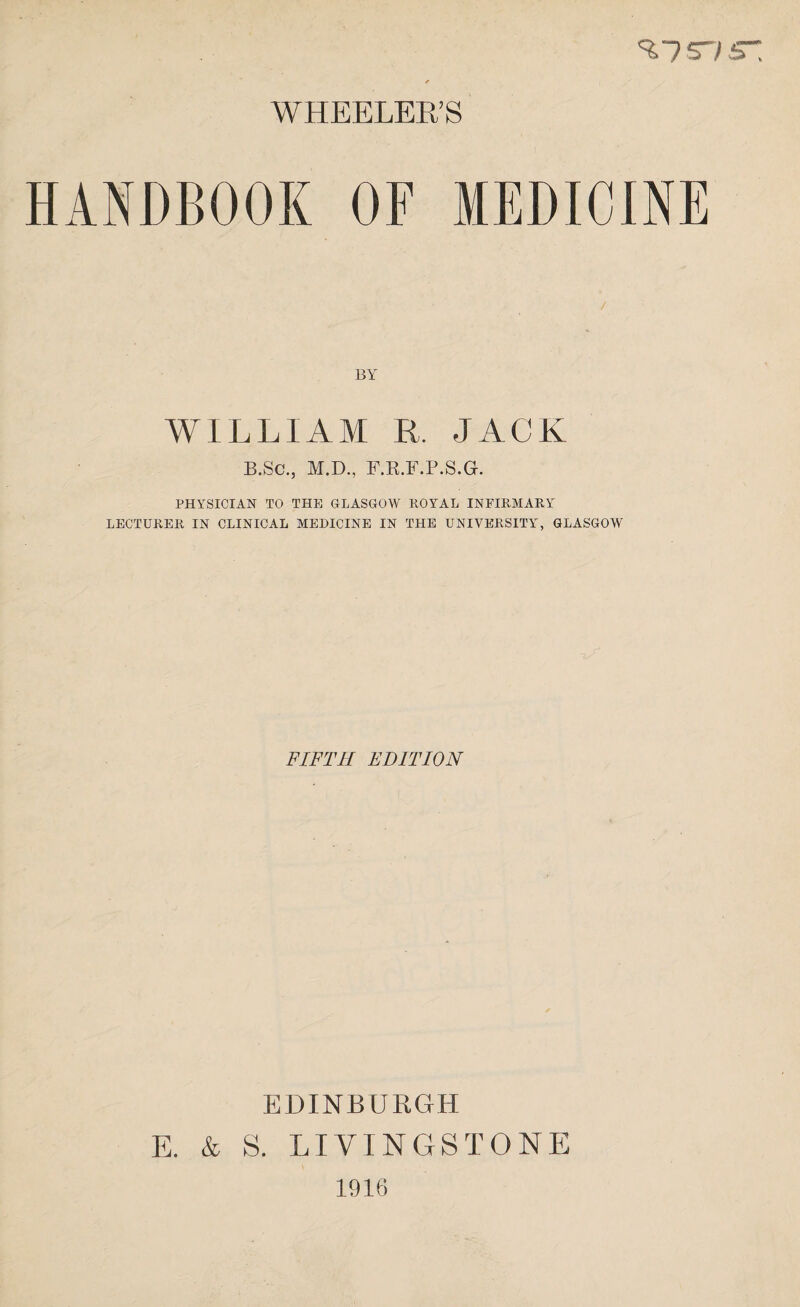 %is~/sr. WHEELER’S HANDBOOK OF MEDICINE BY WILLIAM R, JACK B.Sc., M.D., F.R.F.P.S.G. PHYSICIAN TO THE GLASGOW ROYAL INFIRMARY LECTURER IN CLINICAL MEDICINE IN THE UNIVERSITY, GLASGOW FIFTH EDITION EDINBURGH E. & S. LIVINGSTONE 1916