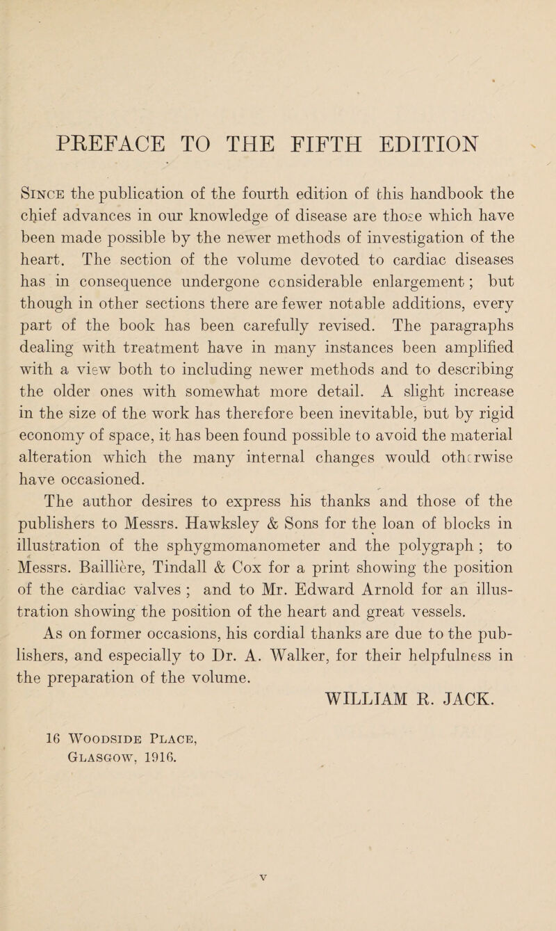 Since the publication of the fourth edition of this handbook the chief advances in our knowledge of disease are those which have been made possible by the newer methods of investigation of the heart. The section of the volume devoted to cardiac diseases has in consequence undergone considerable enlargement; but though in other sections there are fewer notable additions, every part of the book has been carefully revised. The paragraphs dealing with treatment have in many instances been amplified with a view both to including newer methods and to describing the older ones with somewhat more detail. A slight increase in the size of the work has therefore been inevitable, but by rigid economy of space, it has been found possible to avoid the material alteration which the many internal changes would otherwise have occasioned. The author desires to express his thanks and those of the publishers to Messrs. Hawksley & Sons for the loan of blocks in illustration of the sphygmomanometer and the polygraph ; to Messrs. Bailliere, Tindall & Cox for a print showing the position of the cardiac valves ; and to Mr. Edward Arnold for an illus¬ tration showing the position of the heart and great vessels. As on former occasions, his cordial thanks are due to the pub¬ lishers, and especially to Dr. A. Walker, for their helpfulness in the preparation of the volume. 16 Woodside Place, Glasgow, 1916. WILLIAM R. JACK.