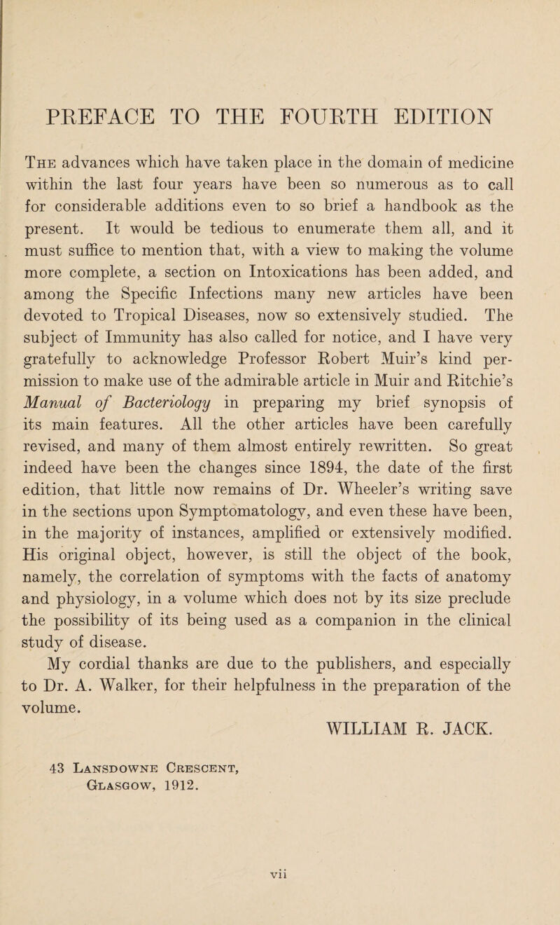 The advances which have taken place in the domain of medicine within the last four years have been so numerous as to call for considerable additions even to so brief a handbook as the present. It would be tedious to enumerate them all, and it must suffice to mention that, with a view to making the volume more complete, a section on Intoxications has been added, and among the Specific Infections many new articles have been devoted to Tropical Diseases, now so extensively studied. The subject of Immunity has also called for notice, and I have very gratefully to acknowledge Professor Robert Muir’s kind per¬ mission to make use of the admirable article in Muir and Ritchie’s Manual of Bacteriology in preparing my brief synopsis of its main features. All the other articles have been carefully revised, and many of them almost entirely rewritten. So great indeed have been the changes since 1894, the date of the first edition, that little now remains of Dr. Wheeler’s writing save in the sections upon Symptomatology, and even these have been, in the majority of instances, amplified or extensively modified. His original object, however, is still the object of the book, namely, the correlation of symptoms with the facts of anatomy and physiology, in a volume which does not by its size preclude the possibility of its being used as a companion in the clinical study of disease. My cordial thanks are due to the publishers, and especially to Dr. A. Walker, for their helpfulness in the preparation of the volume. WILLIAM R. JACK. 43 Lansdowne Crescent, Glasgow, 1912. Vll