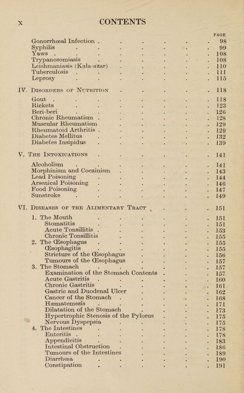 PAGE Gonorrhoeal Infection . . . . . .98 Syphilis ... . . 99 Yaws . . . . . . . .108 Trypanosomiasis . . . . . .108 Leishmaniasis (Kala-azar) . . . . .110 Tuberculosis . . . . . . .111 Leprosy . . . . . . .115 IY. Disorders of Nutrition . . . . .118 Gout . . . . . . . .118 Rickets ....... 123 Beri-beri . . . . . . . 126 Chronic Rheumatism . . . . . .128 Muscular Rheumatism . . . . .129 Rheumatoid Arthritis ...... 129 Diabetes Mellitus ...... 132 Diabetes Insipidus . . . . . .139 V. The Intoxications . . . . . .141 Alcoholism . . . . . . .141 Morphinism and Cocainism ..... 143 Lead Poisoning ...... 144 Arsenical Poisoning . . . . . .146 Food Poisoning ...... 147 Sunstroke ....... 149 VI. Diseases of the Alimentary Tract . . .151 1. The Mouth ...... 151 Stomatitis . . . . . .151 Acute Tonsillitis . . . . . .153 Chronic Tonsillitis . . . . .155 2. The(Esophagus . . . . . .155 (Esophagitis . . . . . .155 Stricture of the (Esophagus . . . .156 Tumours of the (Esophagus . . . .157 3. The Stomach ...... 157 Examination of the Stomach Contents . . .157 Acute Gastritis . . . . . .160 Chronic Gastritis . . . . .161 Gastric and Duodenal Ulcer . . . .162 Cancer of the Stomach . . . . .168 Hsematemesis . . . . . .171 Dilatation of the Stomach . . . .173 Hypertrophic Stenosis of the Pylorus . . .175 Nervous Dyspepsia . . . . .175 4. The Intestines . . . . . .178 Enteritis . . . . . . .178 Appendicitis . . . . . .183 Intestinal Obstruction . . . . .186 Tumours of the Intestines .... 189 Diarrhoea . . . . . .190 Constipation . . , . . .191