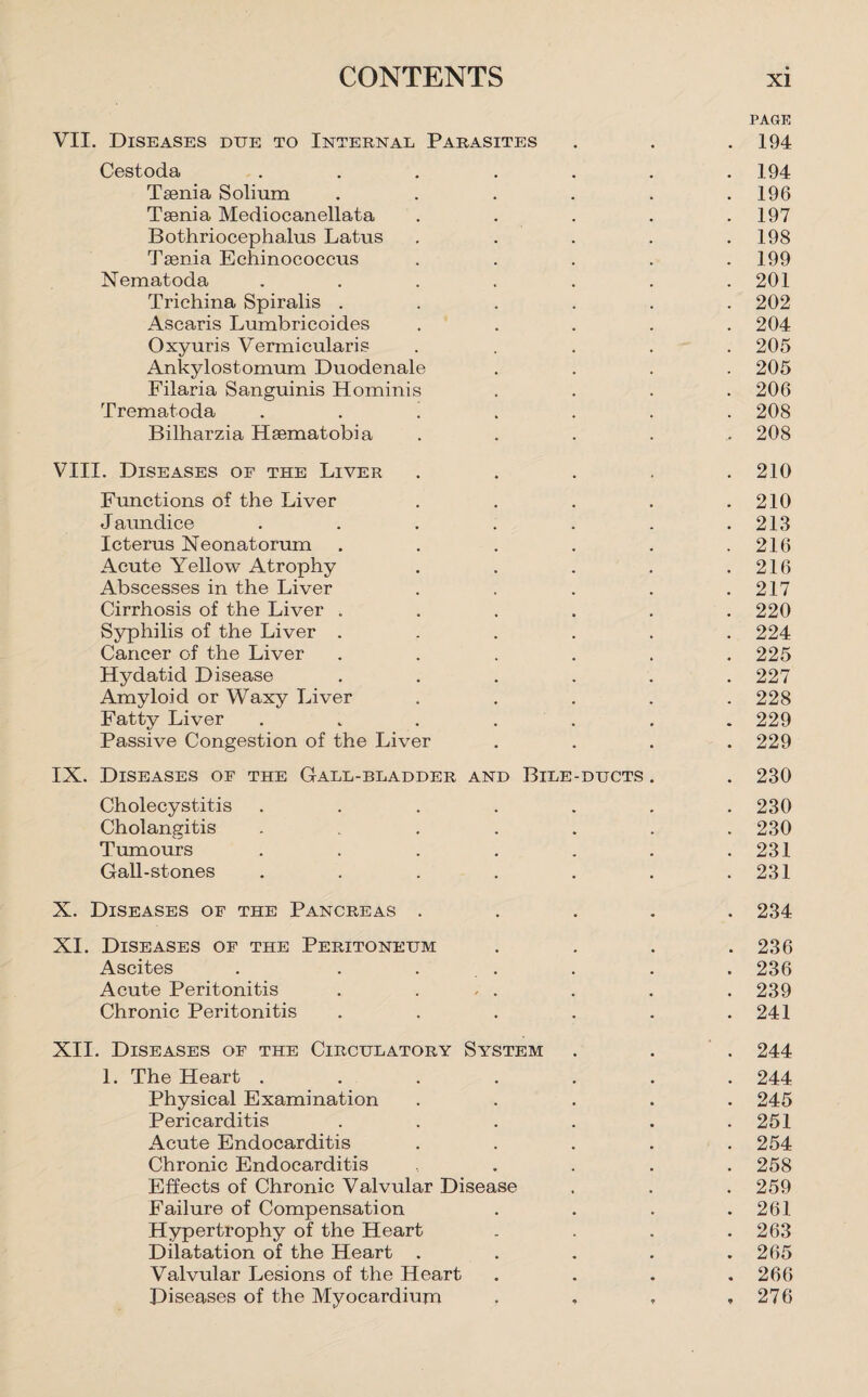 PAGE VII. Diseases due to Internal Parasites . . .194 Cestoda ....... 194 Teenia Solium . . . . . .196 Taenia Mediocanellata . . . . .197 Bothriocephalus Latus . . . . .198 Taenia Echinococcus ..... 199 Nematoda . . . . . . .201 Trichina Spiralis ...... 202 Ascaris Lumbricoides ..... 204 Oxyuris Vermicularis ..... 205 Ankylostomum Duodenale .... 205 Filaria Sanguinis Hominis .... 206 Trematoda ! 208 Bilharzia Haematobia ..... 208 VIII. Diseases of the Liver . . . . .210 Functions of the Liver . . . . .210 Jaundice ....... 213 Icterus Neonatorum . . . . . .216 Acute Yellow Atrophy . . . . .216 Abscesses in the Liver . . . . .217 Cirrhosis of the Liver ...... 220 Syphilis of the Liver ...... 224 Cancer of the Liver . . . . . .225 Hydatid Disease ...... 227 Amyloid or Waxy Liver ..... 228 Fatty Liver ....... 229 Passive Congestion of the Liver .... 229 IX. Diseases of the Gall-bladder and Bile-ducts . . 230 Cholecystitis ....... 230 Cholangitis ....... 230 Tumours . . . . . . .231 Gall-stones . . . . . . .231 X. Diseases of the Pancreas ..... 234 XI. Diseases of the Peritoneum .... 236 Ascites . . . . . . 236 Acute Peritonitis . ... . . . 239 Chronic Peritonitis . . . . . .241 XII. Diseases of the Circulatory System . . . 244 1. The Heart ....... 244 Physical Examination ..... 245 Pericarditis . . . . . .251 Acute Endocarditis ..... 254 Chronic Endocarditis ..... 258 Effects of Chronic Valvular Disease . . . 259 Failure of Compensation . . . .261 Hypertrophy of the Heart . . . .263 Dilatation of the Heart ..... 265 Valvular Lesions of the Heart . . . .266 Diseases of the Myocardium . , , ,276