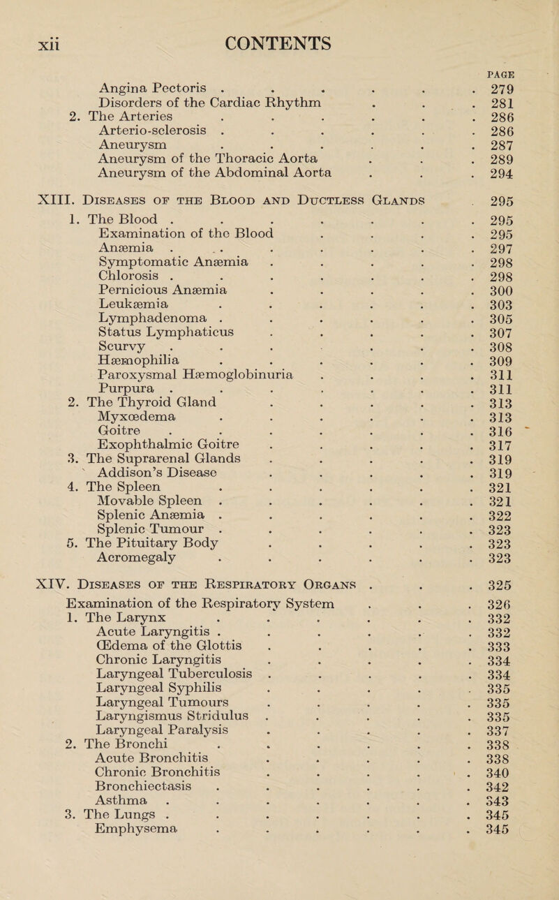 PAGE Angina Pectoris ...... 279 Disorders of the Cardiac Rhythm . . .281 2. The Arteries ...... 286 Arterio-sclerosis ...... 286 Aneurysm ...... 287 Aneurysm of the Thoracic Aorta . . . 289 Aneurysm of the Abdominal Aorta . . .294 XIII. Diseases oe the Blood and Ductless Glands 295 1. The Blood ....... 295 Examination of the Blood .... 295 Anaemia ... . . . . . 297 Symptomatic Anaemia ..... 298 Chlorosis ....... 298 Pernicious Anaemia ..... 300 Leukaemia ...... 303 Lymphadenoma ...... 305 Status Lymphaticus ..... 307 Scurvy . . . . . . 308 Haemophilia ...... 309 Paroxysmal Haemoglobinuria . . . .311 Purpura . . . . . . .311 2. The Thyroid Gland . . . . .313 Myxoedema . . . . , .313 Goitre ....... 316 Exophthalmic Goitre . . . . .317 3. The Suprarenal Glands ..... 319 Addison’s Disease . . . . .319 4. The Spleen ...... 321 Movable Spleen . . . . . .321 Splenic Anaemia . . . . . .322 Splenic Tumour ...... 323 5. The Pituitary Body ..... 323 Acromegaly . . . . . .323 XIV. Diseases of the Respiratory Organs . . . 325 Examination of the Respiratory System . . .326 1. The Larynx . . . . . . 332 Acute Laryngitis . . . . . . 332 CEdema of the Glottis . . . . .333 Chronic Laryngitis ..... 334 Laryngeal Tuberculosis . . . . .334 Laryngeal Syphilis ..... 335 Laryngeal Tumours . . . . .335 Laryngismus Stridulus ..... 335 Laryngeal Paralysis . . . . .337 2. The Bronchi ...... 338 Acute Bronchitis ..... 338 Chronic Bronchitis ..... 340 Bronchiectasis ...... 342 Asthma ....... 343 3. The Lungs ....... 345 Emphysema ...... 345
