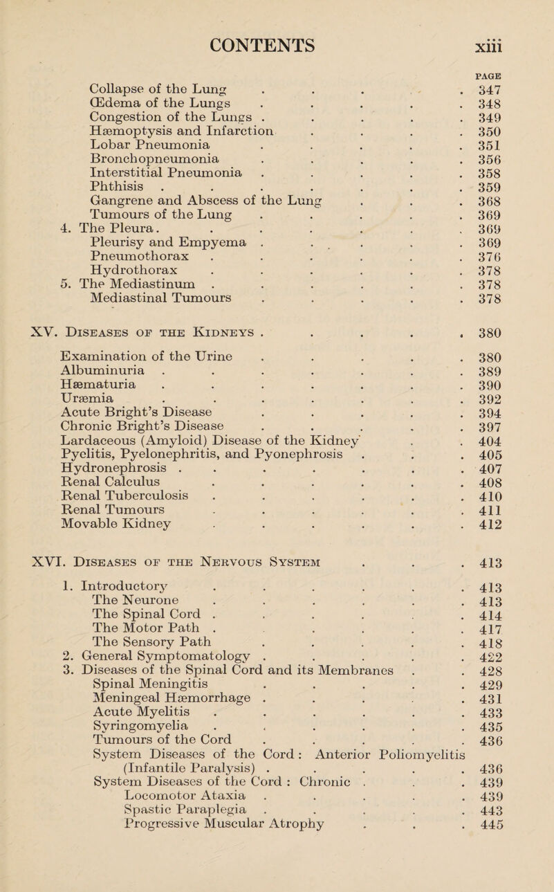PAGE Collapse of the Lung .... 347 (Edema of the Lungs ..... 348 Congestion of the Lungs ..... 349 Haemoptysis and Infarction .... 350 Lobar Pneumonia ..... 351 Bronchopneumonia ..... 356 Interstitial Pneumonia ..... 358 Phthisis ....... 359 Gangrene and Abscess of the Lung . . .368 Tumours of the Lung . . . . .369 4. The Pleura. ...... 369 Pleurisy and Empyema . . . .369 Pneumothorax . . . . . .376 Hydro thorax . . . . . .378 5. The Mediastinum ...... 378 Mediastinal Tumours . . . . .378 XV. Diseases of the Kidneys ..... 380 Examination of the Urine . . . . .380 Albuminuria . . . . . . .389 Haematuria ....... 390 Uraemia . ...... 392 Acute Bright’s Disease . . . . .394 Chronic Bright’s Disease . . . . .397 Lardaceous (Amyloid) Disease of the Kidney . . 404 Pyelitis, Pyelonephritis, and Pyonephrosis . . . 405 Hydronephrosis ....... 407 Renal Calculus ...... 408 Renal Tuberculosis . . . . . .410 Renal Tumours . . . . . .411 Movable Kidney . . . . .412 XVI. Diseases of the Nervous System . . .413 1. Introductory . . . . . .413 The Neurone ...... 413 The Spinal Cord . . . . .414 The Motor Path . . . . .417 The Sensory Path . . . . .418 2. General Symptomatology ..... 422 3. Diseases of the Spinal Cord and its Membranes . . 428 Spinal Meningitis ..... 429 Meningeal Haemorrhage . . . .431 Acute Myelitis ...... 433 Syringomyelia . . . . . .435 Tumours of the Cord . . . . .436 System Diseases of the Cord : Anterior Poliomyelitis (Infantile Paralysis) . . . . .436 System Diseases of the Cord : Chronic . . .439 Locomotor Ataxia ..... 439 Spastic Paraplegia ..... 443 Progressive Muscular Atrophy . , . 445