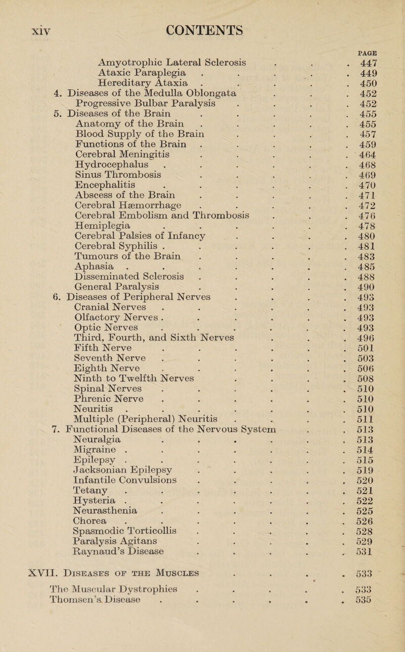 Amyotrophic Lateral Sclerosis Ataxic Paraplegia Hereditary Ataxia 4. Diseases of the Medulla Oblongata Progressive Bulbar Paralysis 5. Diseases of the Brain Anatomy of the Brain Blood Supply of the Brain Functions of the Brain Cerebral Meningitis Hydrocephalus .... Sinus Thrombosis Encephalitis . Abscess of the Brain Cerebral Haemorrhage Cerebral Embolism and Thrombosis Hemiplegia .... Cerebral Palsies of Infancy Cerebral Syphilis .... Tumours of the Brain Aphasia ..... Disseminated Sclerosis General Paralysis 6. Diseases of Peripheral Nerves Cranial Nerves .... Olfactory Nerves .... Optic Nerves .... Third, Fourth, and Sixth Nerves Fifth Nerve .... Seventh Nerve .... Eighth Nerve .... Ninth to Twelfth Nerves Spinal Nerves .... Phrenic Nerve .... Neuritis ..... Multiple (Peripheral) Neuritis 7. Functional Diseases of the Nervous System Neuralgia .... Migraine ..... Epilepsy ..... Jacksonian Epilepsy Infantile Convulsions Tetany ..... Hysteria ..... Neurasthenia .... Chorea ..... Spasmodic Torticollis Paralysis Agitans Raynaud’s Disease PAGE 447 449 450 452 452 455 455 457 459 464 468 469 470 471 472 476 478 480 481 483 485 488 490 493 493 493 493 496 501 503 506 508 510 510 510 511 513 513 514 515 519 520 521 522 525 526 528 529 531 XVII. Diseases of the Muscles .... 533 ♦ The Muscular Dystrophies ..... 533 Thomsen’a Disease ...... 535