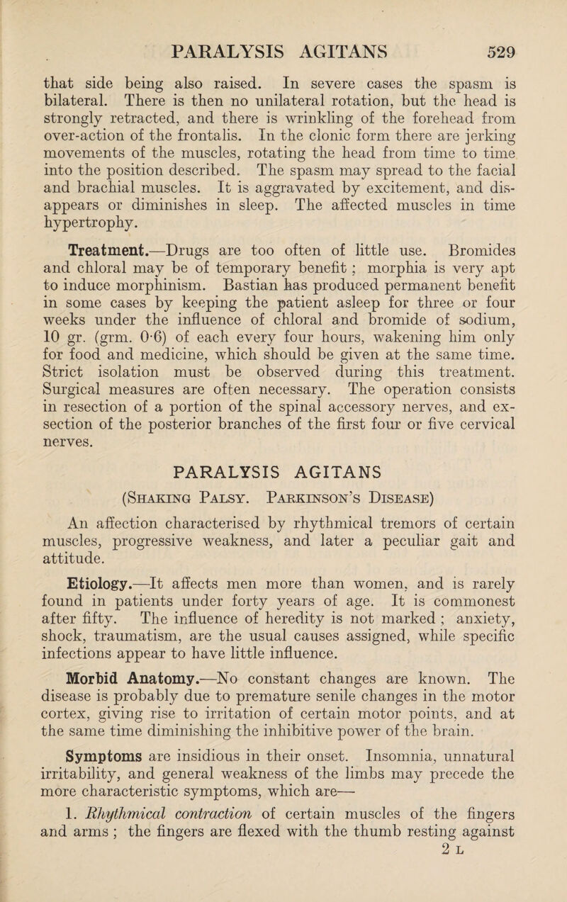 that side being also raised. In severe cases the spasm is bilateral. There is then no unilateral rotation, but the head is strongly retracted, and there is wrinkling of the forehead from over-action of the frontalis. In the clonic form there are jerking movements of the muscles, rotating the head from time to time into the position described. The spasm may spread to the facial and brachial muscles. It is aggravated by excitement, and dis¬ appears or diminishes in sleep. The affected muscles in time hypertrophy. Treatment.—Drugs are too often of little use. Bromides and chloral may be of temporary benefit; morphia is very apt to induce morphinism. Bastian has produced permanent benefit in some cases by keeping the patient asleep for three or four weeks under the influence of chloral and bromide of sodium, 10 gr. (grm. 0-6) of each every four hours, wakening him only for food and medicine, which should be given at the same time. Strict isolation must be observed during this treatment. Surgical measures are often necessary. The operation consists in resection of a portion of the spinal accessory nerves, and ex¬ section of the posterior branches of the first four or five cervical nerves. PARALYSIS AGITANS (Shaking Palsy. Parkinson’s Disease) An affection characterised by rhythmical tremors of certain muscles, progressive weakness, and later a peculiar gait and attitude. Etiology.—It affects men more than women, and is rarely found in patients under forty years of age. It is commonest after fifty. The influence of heredity is not marked ; anxiety, shock, traumatism, are the usual causes assigned, while specific infections appear to have little influence. Morbid Anatomy.—No constant changes are known. The disease is probably due to premature senile changes in the motor cortex, giving rise to irritation of certain motor points, and at the same time diminishing the inhibitive power of the brain. Symptoms are insidious in their onset. Insomnia, unnatural irritability, and general weakness of the limbs may precede the more characteristic symptoms, which are— 1. Rhythmical contraction of certain muscles of the fingers and arms ; the fingers are flexed with the thumb resting against 2 L