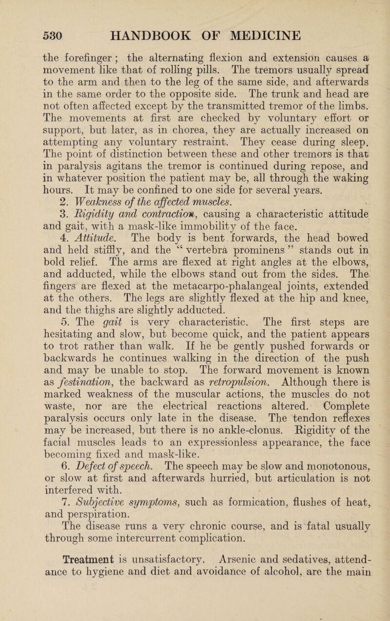 the forefinger ; the alternating flexion and extension causes a movement like that of rolling pills. The tremors usually spread to the arm and then to the leg of the same side, and afterwards in the same order to the opposite side. The trunk and head are not often affected except by the transmitted tremor of the limbs. The movements at first are checked by voluntary effort or support, but later, as in chorea, they are actually increased on attempting any voluntary restraint. They cease during sleep. The point of distinction between these and other tremors is that in paralysis agitans the tremor is continued during repose, and in whatever position the patient may be, all through the waking hours. It may be confined to one side for several years. 2. Weakness of the affected muscles. 3. Rigidity and contraction, causing a characteristic attitude and gait, with a mask-like immobility of the face. 4. Attitude. The body is bent forwards, the head bowed and held stiffly, and the “ vertebra prominens ” stands out in bold relief. The arms are flexed at right angles at the elbows, and adducted, while the elbows stand out from the sides. The fingers are flexed at the metacarpo-phalangeal joints, extended at the others. The legs are slightly flexed at the hip and knee, and the thighs are slightly adducted. 5. The gait is very characteristic. The first steps are hesitating and slow, but become quick, and the patient appears to trot rather than walk. If he be gently pushed forwards or backwards he continues walking in the direction of the push and may be unable to stop. The forward movement is known as fesiination, the backward as retropulsion. Although there is marked weakness of the muscular actions, the muscles do not waste, nor are the electrical reactions altered. Complete paralysis occurs only late in the disease. The tendon reflexes may be increased, but there is no ankle-clonus. Rigidity of the facial muscles leads to an expressionless appearance, the face becoming fixed and mask-like. 6. Defect of speech. The speech may be slow and monotonous, or slow at first and afterwards hurried, but articulation is not interfered with. 7. Subjective symptoms, such as formication, flushes of heat, and perspiration. The disease runs a very chronic course, and is fatal usually through some intercurrent complication. Treatment is unsatisfactory. Arsenic and sedatives, attend¬ ance to hygiene and diet and avoidance of alcohol, are the main