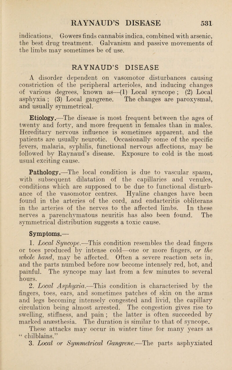 indications. Gowers finds cannabis indica, combined with arsenic, the best drug treatment. Galvanism and passive movements of the limbs may sometimes be of use. RAYNAUD’S DISEASE A disorder dependent on vasomotor disturbances causing constriction of the peripheral arterioles, and inducing changes of various degrees, known as—(1) Local syncope ; (2) Local asphyxia ; (3) Local gangrene. The changes are paroxysmal, and usually symmetrical. Etiology.—The disease is most frequent between the ages of twenty and forty, and more frequent in females than in males. Hereditary nervous influence is sometimes apparent, and the patients are usually neurotic. Occasionally some of the specific fevers, malaria, syphilis, functional nervous affections, may be followed by Raynaud’s disease. Exposure to cold is the most usual exciting cause. Pathology.—The local condition is due to vascular spasm, with subsequent dilatation of the capillaries and venules, conditions which are supposed to be due to functional disturb¬ ance of the vasomotor centres. Hyaline changes have been found in the arteries of the cord, and endarteritis obliterans in the arteries of the nerves to the affected limbs. In these nerves a parenchymatous neuritis has also been found. The symmetrical distribution suggests a toxic cause. Symptoms.— 1. Local Syncope.-—This condition resembles the dead fingers or toes produced by intense cold—one or more fingers, or the whole hand, may be affected. Often a severe reaction sets in, and the parts numbed before now become intensely red, hot, and painful. The syncope may last from a few minutes to several hours. 2. Local Asphyxia.—This condition is characterised by the fingers, toes, ears, and sometimes patches of skin on the arms and legs becoming intensely congested and livid, the capillary circulation being almost arrested. The congestion gives rise to swelling, stiffness, and pain ; the latter is often succeeded by marked anaesthesia. The duration is similar to that of syncope. These attacks may occur in winter time for many years as “ chilblains.” 3. Local or Symmetrical Gangrene.—The parts asphyxiated