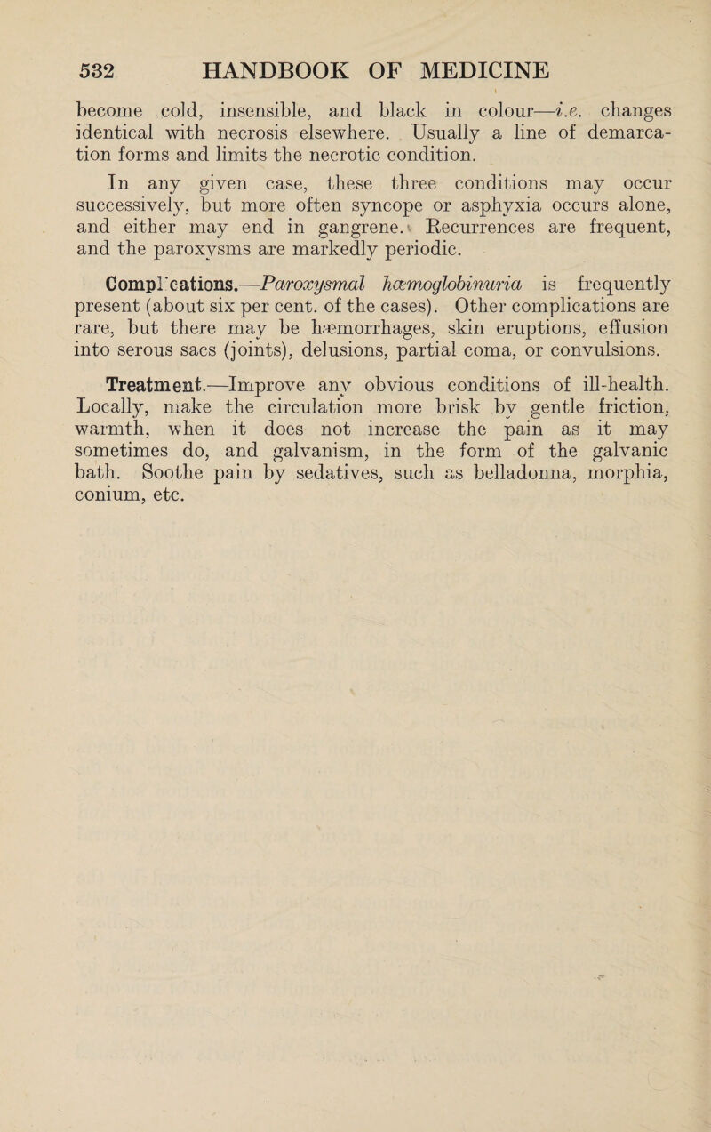 become cold, insensible, and black in colour—i.e. changes identical with necrosis elsewhere. Usually a line of demarca¬ tion forms and limits the necrotic condition. In any given case, these three conditions may occur successively, but more often syncope or asphyxia occurs alone, and either may end in gangrene. Recurrences are frequent, and the paroxysms are markedly periodic. Compl'cations.—Paroxysmal hemoglobinuria is frequently present (about six per cent, of the cases). Other complications are rare, but there may be haemorrhages, skin eruptions, effusion into serous sacs (joints), delusions, partial coma, or convulsions. Treatment.—Improve anv obvious conditions of ill-health. Locally, make the circulation more brisk by gentle friction, warmth, when it does not increase the pain as it may sometimes do, and galvanism, in the form of the galvanic bath. Soothe pain by sedatives, such as belladonna, morphia, conium, etc.