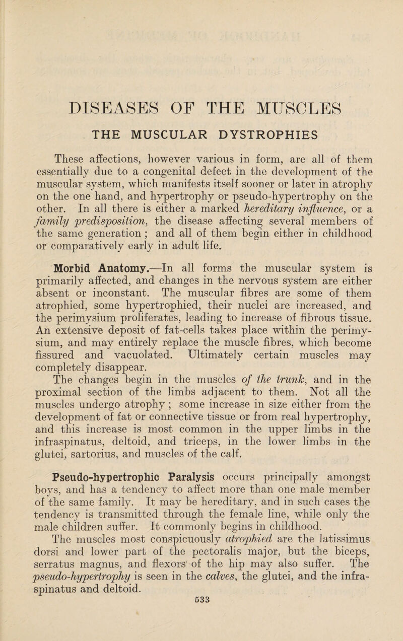 DISEASES OF THE MUSCLES THE MUSCULAR DYSTROPHIES These affections, however various in form, are all of them essentially due to a congenital defect in the development of the muscular system, which manifests itself sooner or later in atrophy on the one hand, and hypertrophy or pseudo-hypertrophy on the other. In all there is either a marked hereditary influence, or a family 'predisposition, the disease affecting several members of the same generation ; and all of them begin either in childhood or comparatively early in adult life. Morbid Anatomy.—In all forms the muscular system is primarily affected, and changes in the nervous system are either absent or inconstant. The muscular fibres are some of them atrophied, some hypertrophied, their nuclei are increased, and the perimysium proliferates, leading to increase of fibrous tissue. An extensive deposit of fat-cells takes place within the perimy¬ sium, and may entirely replace the muscle fibres, which become fissured and vacuolated. Ultimately certain muscles may completely disappear. The changes begin in the muscles of the trunk, and in the proximal section of the limbs adjacent to them. Not all the muscles undergo atrophy ; some increase in size either from the development of fat or connective tissue or from real hypertrophy, and this increase is most common in the upper limbs in the infraspinatus, deltoid, and triceps, in the lower limbs in the glutei, sartorius, and muscles of the calf. Pseudo-hypertrophic Paralysis occurs principally amongst boys, and has a tendency to affect more than one male member of the same family. It may be hereditary, and in such cases the tendency is transmitted through the female line, while only the male children suffer. It commonly begins in childhood. The muscles most conspicuously atrophied are the latissimus dorsi and lower part of the pectoralis major, but the biceps, serratus magnus, and flexors of the hip may also suffer. The pseudo-hypertrophy is seen in the calves, the glutei, and the infra¬ spinatus and deltoid.
