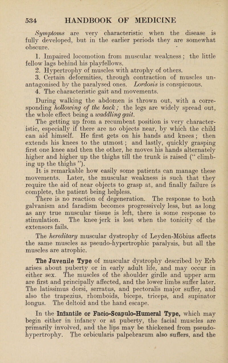 Symptoms are very characteristic when the disease is fully developed, but in the earlier periods they are somewhat obscure. 1. Impaired locomotion from muscular weakness ; the little fellow lags behind his playfellows. 2. Hypertrophy of muscles with atrophy of others. 3. Certain deformities, through contraction of muscles un¬ antagonised by the paralysed ones. Lordosis is conspicuous. 4. The characteristic gait and movements. During walking the abdomen is thrown out, with a corre¬ sponding hollowing of the bach ; the legs are widely spread out, the whole effect being a waddling gait. The getting up from a recumbent position is very character¬ istic, especially if there are no objects near, by which the child can aid himself. He first gets on his hands and knees ; then extends his knees to the utmost; and lastly, quickly grasping first one knee and then the other, he moves his hands alternately higher and higher up the thighs till the trunk is raised (“ climb¬ ing up the thighs ”). It is remarkable how easily some patients can manage these movements. Later, the muscular weakness is such that they require the aid of near objects to grasp at, and finally failure is complete, the patient being helpless. There is no reaction of degeneration. The response to both galvanism and faradism becomes progressively less, but as long as any true muscular tissue is left, there is some response to stimulation. The knee jerk is lost when the tonicity of the extensors fails. The hereditary muscular dystrophy of Leyden-Mobius affects the same muscles as pseudo-hypertrophic paralysis, but all the muscles are atrophic. The Juvenile Type of muscular dystrophy described by Erb arises about puberty or in early adult life, and may occur in either sex. The muscles of the shoulder girdle and upper arm are first and principally affected, and the lower limbs suffer later. The latissimus dorsi, serratus, and pectoralis major suffer, and also the trapezius, rhomboids, biceps, triceps, and supinator longus. The deltoid and the hand escape. In the Infantile or Facio-Scapulo-Humeral Type, which may begin either in infancy or at puberty, the facial muscles are primarily involved, and the lips may be thickened from pseudo¬ hypertrophy. The orbicularis palpebrarum also suffers, and the