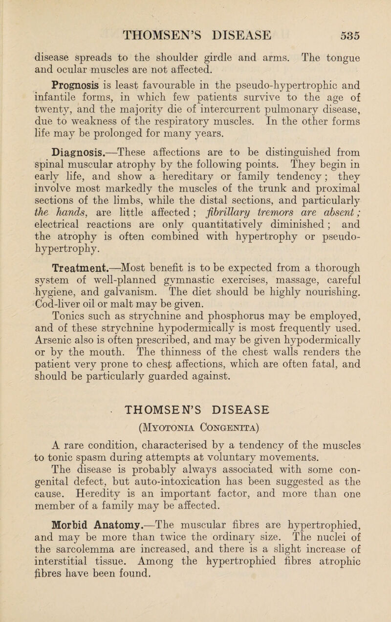 disease spreads to the shoulder girdle and arms. The tongue and ocular muscles are not affected. Prognosis is least favourable in the pseudo-hypertrophic and infantile forms, in which few patients survive to the age of twenty, and the majority die of intercurrent pulmonary disease, due to weakness of the respiratory muscles. In the other forms life may be prolonged for many years. Diagnosis.—These affections are to be distinguished from spinal muscular atrophy by the following points. They begin in early life, and show a hereditary or family tendency; they involve most markedly the muscles of the trunk and proximal sections of the limbs, while the distal sections, and particularly the hands, are little affected; fibrillary tremors are absent; electrical reactions are only quantitatively diminished; and the atrophy is often combined with hypertrophy or pseudo- hypertrophy. Treatment.—Most benefit is to be expected from a thorough system of well-planned gymnastic exercises, massage, careful hygiene, and galvanism. The diet should be highly nourishing. Cod-liver oil or malt may be given. Tonics such as strychnine and phosphorus may be employed, and of these strychnine hypodermically is most frequently used. Arsenic also is often prescribed, and may be given hypodermically or by the mouth. The thinness of the chest walls renders the patient very prone to ches$ affections, which are often fatal, and should be particularly guarded against. - THOMSEN’S DISEASE (Myotonia Congenita) A rare condition, characterised by a tendency of the muscles to tonic spasm during attempts at voluntary movements. The disease is probably always associated with some con¬ genital defect, but auto-intoxication has been suggested as the cause. Heredity is an important factor, and more than one member of a family may be affected. Morbid Anatomy.—The muscular fibres are hypertrophied, and may be more than twice the ordinary size. The nuclei of the sarcolemma are increased, and there is a slight increase of interstitial tissue. Among the hypertrophied fibres atrophic fibres have been found.