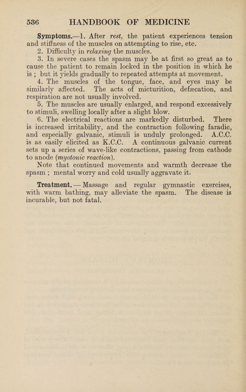 Symptoms.—1. After rest, the patient experiences tension and stiffness of the muscles on attempting to rise, etc. 2. Difficulty in relaxing the muscles. 3. In severe cases the spasm may be at first so great as to cause the patient to remain locked in the position in which he is ; but it yields gradually to repeated attempts at movement. 4. The muscles of the tongue, face, and eyes may be similarly affected. The acts of micturition, defsecation, and respiration are not usually involved. 5. The muscles are usually enlarged, and respond excessively to stimuli, swelling locally after a slight blow. 6. The electrical reactions are markedly disturbed. There is increased irritability, and the contraction following faradic, and especially galvanic, stimuli is unduly prolonged. A.C.C. is as easily elicited as K.C.C. A continuous galvanic current sets up a series of wave-like contractions, passing from cathode to anode (myotonic reaction). Note that continued movements and warmth decrease the spasm ; mental worry and cold usually aggravate it. Treatment. — Massage and regular gymnastic exercises, with warm bathing, may alleviate the spasm. The disease is incurable, but not fatal.