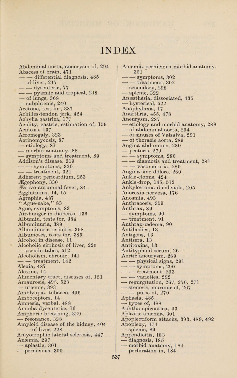 INDEX Abdominal aorta, aneurysm of, 294 Abscess of brain, 471 -differential diagnosis, 485 — of liver, 217 -dysenteric, 77 -pysemic and tropical, 218 — of lungs, 368 — subphrenic, 240 Acetone, test for, 387 Achilles-tendon jerk, 424 Achylia gastrica, 177 Acidity, gastric, estimation of, 159 Acidosis, 137 Acromegaly, 323 Actinomycosis, 87 — etiology, 87 — morbid anatomy, 88 — symptoms and treatment, 89 Addison’s disease, 319 -symptoms, 320 -treatment, 321 Adherent pericardium, 253 iEgophony, 330 JEstivo-autumnal fever, 84 Agglutinins, 14, 15 Agraphia, 487 “Ague-cake,” 83 Ague, symptoms, 83 Air-hunger in diabetes, 136 Albumin, tests for, 384 Albuminuria, 389 Albuminuric retinitis, 398 Albumoses, tests for, 385 Alcohol in disease, 11 Alcoholic cirrhosis of liver, 220 — pseudo-tabes, 512 Alcoholism, chronic, 141 -treatment, 142 Alexia, 487 Alexine, 14 Alimentary tract, diseases of, 151 Amaurosis, 495, 523 — uraemic, 393 Amblyopia, tobacco, 496 Amboceptors, 14 Amnesia, verbal, 488 Amoeba dysenterise, 76 Amphoric breathing, 329 — resonance, 328 Amyloid disease of the kidney, 404 -- of liver, 228 Amyotrophic lateral sclerosis, 447 Anaemia, 297 — aplastic, 301 -— pernicious, 300 Anaemia,pernicious, morbid anatomy, 301 -symptoms, 302 -treatment, 302 — secondary, 298 — splenic, 322 Anaesthesia, dissociated, 435 — hysterical, 522 Anaphylaxis, 17 Anarthria, 455, 478 Aneurysm, 287 — etiology and morbid anatomy, 288 — of abdominal aorta, 294 — of sinuses of Valsalva, 291 — of thoracic aorta, 289 Angina abdominis, 280 — pectoris, 279 -symptoms, 280 -diagnosis and treatment, 281 -vasomotoria, 280 Angina sine dolore, 280 Ankle-clonus, 424 Ankle-drop, 145, 512 Ankylostoma duodenale, 205 Anorexia nervosa, 176 Anosmia, 493 Anthracosis, 359 Anthrax, 89 — symptoms, 90 — treatment, 91 Anthrax-oedema, 90 Antibodies, 13 Antigens, 13 Antisera, 13 Antitoxins, 13 Antityphoid serum, 26 Aortic aneurysm, 289 -physical signs, 291 -symptoms, 290 —• — treatment, 293 -varieties, 292 — regurgitation, 267, 270, 271 — stenosis, murmur of, 267 -pulse of, 270 Aphasia, 485 —• types of, 488 Aphtha epizootica, 93 Aplastic anaemia, 301 Apoplectiform attacks, 393, 489, 492 Apoplexy, 474 — splenic, 89 Appendicitis, 183 — diagnosis, 185 — morbid anatomy, 184 — perforation in, 184