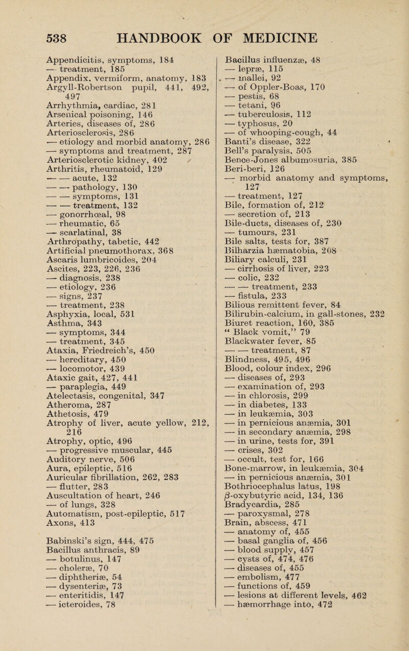 Appendicitis, symptoms, 18-1 — treatment, 185 Appendix, vermiform, anatomy, 183 Argvll-Robertson pupil, 441, 492, 497 Arrhythmia, cardiac, 281 Arsenical poisoning, 146 Arteries, diseases of, 286 Arteriosclerosis, 286 •— etiology and morbid anatomy, 286 — symptoms and treatment, 287 Arteriosclerotic kidney, 402 Arthritis, rheumatoid, 129 --acute, 132 -pathology, 130 -symptoms, 131 -treatment, 132 — gonorrhoeal, 98 — rheumatic, 65 — scarlatinal, 38 Arthropathy, tabetic, 442 Artificial pneumothorax, 368 Ascaris lumbricoides, 204 Ascites, 223, 226, 236 — diagnosis, 238 — etiology, 236 — signs, 237 ■— treatment, 238 Asphyxia, local, 531 Asthma, 343 — symptoms, 344 — treatment, 345 Ataxia, Friedreich’s, 450 — hereditary, 450 — locomotor, 439 Ataxic gait, 427, 441 — paraplegia, 449 Atelectasis, congenital, 347 Atheroma, 287 Athetosis, 479 Atrophy of liver, acute yellow, 212, 216 Atrophy, optic, 496 — progressive muscular, 445 Auditory nerve, 506 Aura, epileptic, 516 Auricular fibrillation, 262, 283 — flutter, 283 Auscultation of heart, 246 — of lungs, 328 Automatism, post-epileptic, 517 Axons, 413 Babinski’s sign, 444, 475 Bacillus anthracis, 89 — botulinus, 147 — cholerae, 70 — diphtheriae, 54 — dysenteric, 73 — enteritidis, 147 -— icteroides, 78 Bacillus influenzae, 48 — leprae, 115 . — mallei, 92 — of Oppler-Boas, 170 — pestis, 68 — tetani, 96 — tuberculosis, 112 — typhosus, 20 — of whooping-cough, 44 Banti’s disease, 322 Bell’s paralysis, 505 Bence-Jones albumosuria, 385 Beri-beri, 126 — morbid anatomy and symptoms, 127 — treatment, 127 Bile, formation of, 212 — secretion of, 213 Bile-ducts, diseases of, 230 — tumours, 231 Bile salts, tests for, 387 Bilharzia haematobia, 208 Biliary calculi, 231 — cirrhosis of liver, 223 — colic, 232 -treatment, 233 — fistula, 233 Bilious remittent fever, 84 Bilirubin-calcium, in gall-stones, 232 Biuret reaction, 160, 385 “ Black vomit,” 79 Blackwater fever, 85 -treatment, 87 Blindness, 495, 496 Blood, colour index, 296 — diseases of, 293 — examination of, 293 — in chlorosis, 299 — in diabetes, 133 — in leukaemia, 303 — in pernicious anaemia, 301 — in secondary anaemia, 298 — in urine, tests for, 391 — crises, 302 — occult, test for, 166 Bone-marrow, in leukaemia, 304 — in pernicious anaemia, 301 Bothriocephalus latus, 198 /3-oxybutyric acid, 134, 136 Bradycardia, 285 — paroxysmal, 278 Brain, abscess, 471 — anatomy of, 455 — basal ganglia of, 456 — blood supply, 457 — cysts of, 474, 476 — diseases of, 455 — embolism, 477 — functions of, 459 ■— lesions at different levels, 462 — haemorrhage into, 472
